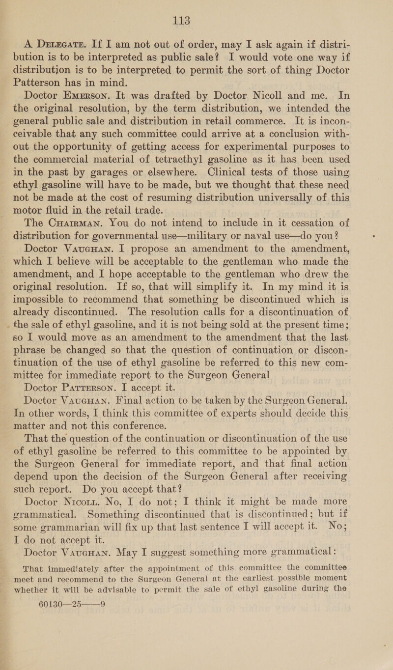 A Derxeate. If I am not out of order, may I ask again if distri- bution is to be interpreted as public sale? I would vote one way if distribution is to be interpreted to permit the sort of thing Doctor Patterson has in mind. Doctor Emerson. It was drafted by Doctor Nicoll and me. In the original resolution, by the term distribution, we intended the _ general public sale and distribution in retail commerce. It is incon- ceivable that any such committee could arrive at a conclusion with- out the opportunity of getting access for experimental purposes to the commercial material of tetraethyl gasoline as it has been used in the past by garages or elsewhere. Clinical tests of those using ethyl gasoline will have to be made, but we thought that these need not be made at the cost of resuming distribution universally of this motor fluid in the retail trade. The Cuarrman. You do not intend to include in it cessation of distribution for governmental use—military or naval use—do you? Doctor VaucHan. I propose an amendment to the amendment, which I believe will be acceptable to the gentleman who made the amendment, and I hope acceptable to the gentleman who drew the original resolution. If so, that will simplify it. In my mind it is impossible to recommend that something be discontinued which is already discontinued. The resolution calls for a discontinuation of _ the sale of ethyl gasoline, and it is not being sold at the present time; so I would move as an amendment to the amendment that the last phrase be changed so that the question of continuation or discon- tinuation of the use of ethyl gasoline be referred to this new com- mittee for immediate report to the Surgeon General Doctor Parrrrson. I accept it. 7 Doctor Vaucuan. Final action to be taken by the Surgeon General. In other words, I think this committee of experts should decide this matter and not this conference. That the question of the continuation or discontinuation of the use of ethyl gasoline be referred to this committee to be appointed by the Surgeon General for immediate report, and that final action depend upon the decision of the Surgeon General after receiving such report. Do you accept that? Doctor Nicott. No, I do not; I think it might be made more grammatical. Something discontinued that is discontinued; but if some grammarian will fix up that last sentence I will accept it. No; I do not accept it. Doctor VaucHan. May I suggest something more grammatical: That immediately after the appointment of this committee the committee meet and recommend to the Surgeon General at the earliest possible moment whether it will be advisable to permit the sale of ethyl gasoline during the 60130-2559