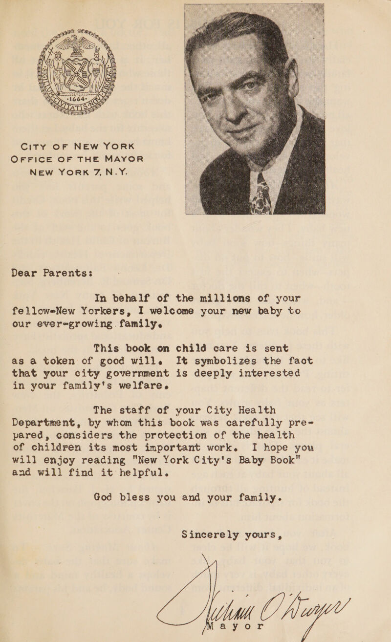  City OF NEw YORK OFFICE OF THE MAYOR NEw YORK 7,N_Y.  Dear Parents: In behalf of the millions of your felloweNew Yorkers, I welcome your new baby to our everegrowing. family. This book on child care is sent as a token of good will. It symbolizes the faot that your city government is deeply interested in your family's welfare. The staff of your City Health Department, by whom this book was carefully pre- pared, considers the protection of the health of children its most important work. I hope you will enjoy reading New York City's Baby Book” and will find it helpful. God bless you and your family. Sincerely yours, 