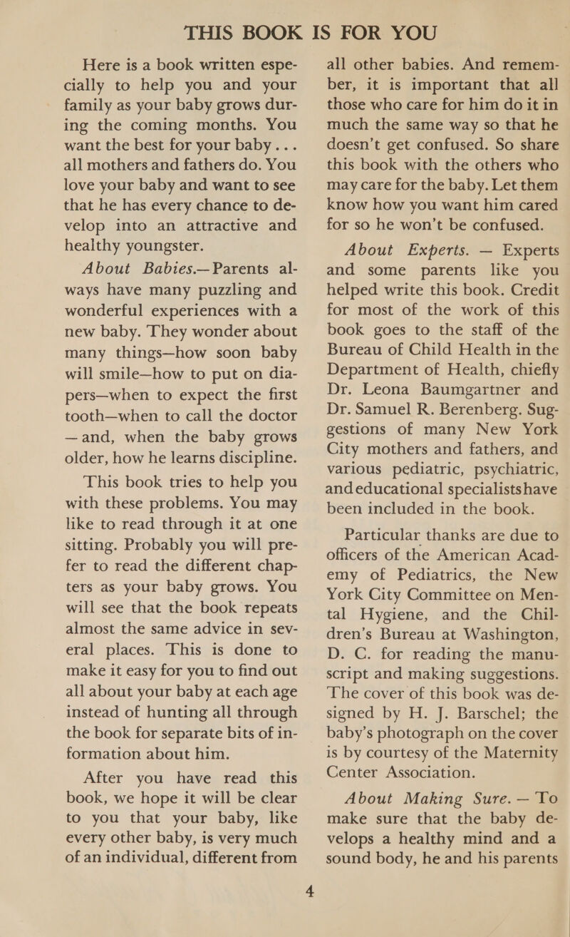 Here is a book written espe- cially to help you and your family as your baby grows dur- ing the coming months. You want the best for your baby... all mothers and fathers do. You love your baby and want to see that he has every chance to de- velop into an attractive and healthy youngster. About Babies.—Parents al- ways have many puzzling and wonderful experiences with a new baby. They wonder about many things—how soon baby will smile—how to put on dia- pers—when to expect the first tooth—when to call the doctor —and, when the baby grows older, how he learns discipline. This book tries to help you with these problems. You may like to read through it at one sitting. Probably you will pre- fer to read the different chap- ters as your baby grows. You will see that the book repeats almost the same advice in sev- eral places. This is done to make it easy for you to find out all about your baby at each age instead of hunting all through the book for separate bits of in- formation about him. After you have read this book, we hope it will be clear to you that your baby, like every other baby, is very much of an individual, different from all other babies. And remem- ber, it is important that all those who care for him do it in much the same way so that he doesn’t get confused. So share this book with the others who may care for the baby. Let them know how you want him cared for so he won’t be confused. About Experts. — Experts and some parents like you helped write this book. Credit for most of the work of this book goes to the staff of the Bureau of Child Health in the Department of Health, chiefly Dr. Leona Baumgartner and Dr. Samuel R. Berenberg. Sug- gestions of many New York City mothers and fathers, and various pediatric, psychiatric, and educational specialists have been included in the book. Particular thanks are due to officers of the American Acad- emy of Pediatrics, the New York City Committee on Men- tal Hygiene, and the Chil- dren’s Bureau at Washington, D. C. for reading the manu- script and making suggestions. ‘The cover of this book was de- signed by H. J. Barschel; the baby’s photograph on the cover is by courtesy of the Maternity Center Association. About Making Sure. —'To make sure that the baby de- velops a healthy mind and a sound body, he and his parents