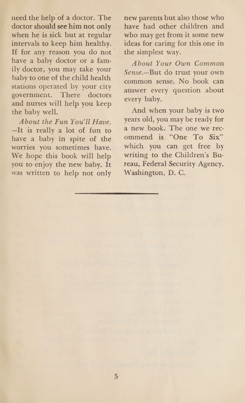 need the help of a doctor. The doctor should see him not only when he Its sick but at regular If for any reason you do not have a baby doctor or a fam- ily doctor, you may take your baby to one of the child health stations operated by your city government. ‘There doctors and nurses will help you keep the baby well. About the Fun You'll Have. —It is really a lot of fun to have a baby in spite of the worries you sometimes have. We hope this book will help you to enjoy the new baby. It was written to help not only new parents but also those who have had other children and who may get from it some new ideas for caring for this one in the simplest way. About Your Own Common Sense.—But do trust your own common sense. No book can answer every question about every baby. And when your baby 1s two years old, you may be ready for a new book. The one we rec- ommend is “One To Six” which you can get free by writing to the Children’s Bu- reau, Federal Security Agency, Washington, D. C. 