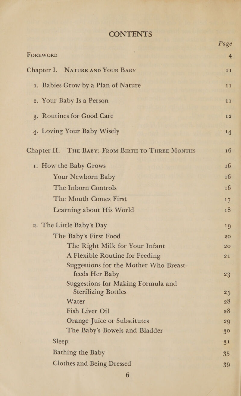 CONTENTS FOREWORD Chapter I. NATURE AND Your BaBy 1. Babies Grow by a Plan of Nature 2. Your Baby Is a Person 3. Routines for Good Care 4. Loving Your Baby Wisely Chapter Il. ‘Cue BAsy: From BirtH To THREE MONTHS 1. How the Baby Grows Your Newborn Baby ‘The Inborn Controls The Mouth Comes First Learning about His World 2. The Little Baby’s Day ‘The Baby’s First Food The Right Milk for Your Infant A Flexible Routine for Feeding Suggestions for the Mother Who Breast- feeds Her Baby Suggestions for Making Formula and Sterilizing Bottles Water Fish Liver Oil Orange Juice or Substitutes The Baby’s Bowels and Bladder Sleep Bathing the Baby Clothes and Being Dressed 6 Page Il 11 11 12 14 16 16 16 16 17 18 — 20 20 21 23 25 28 28 29 30 31 35 39