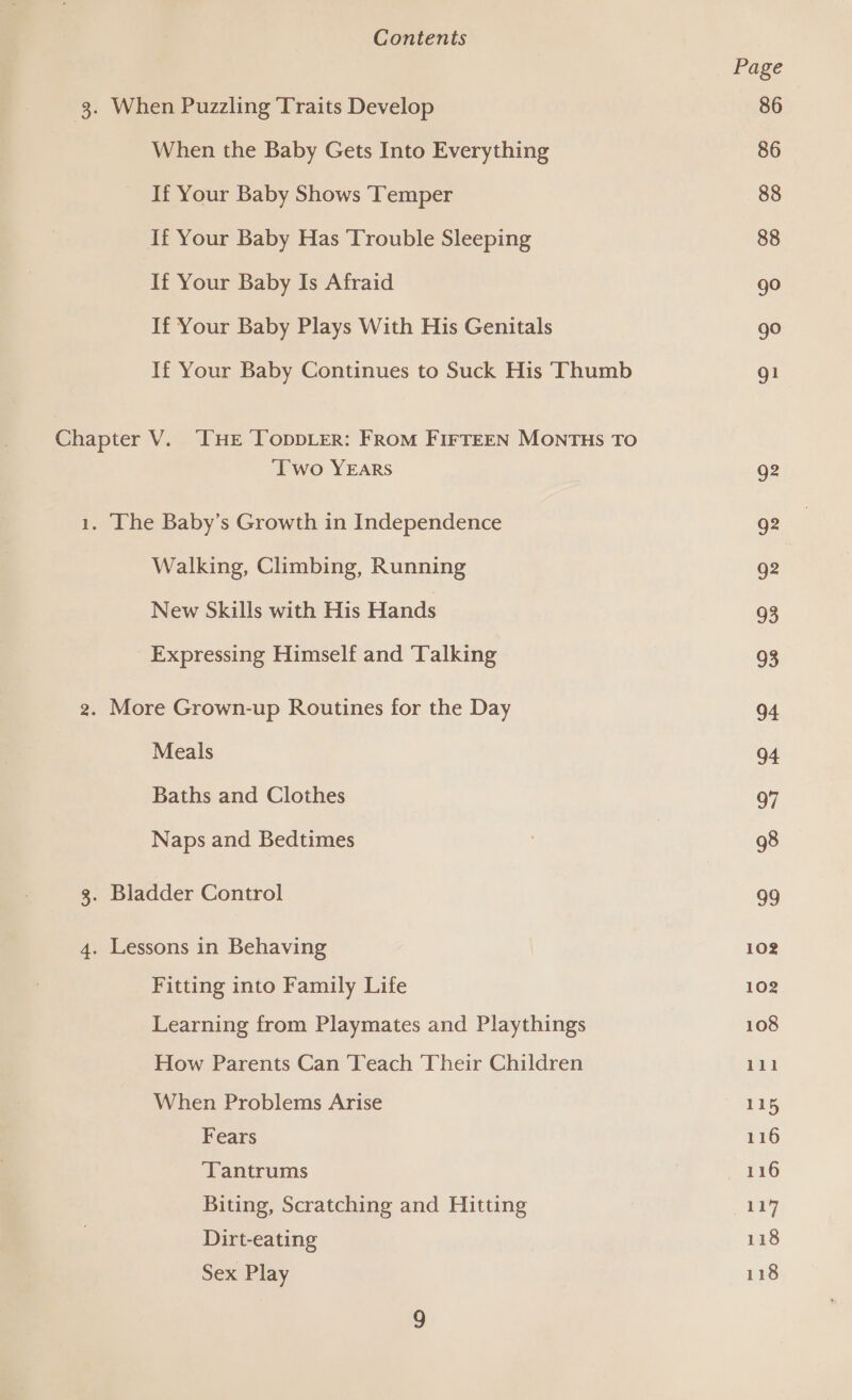 3. When Puzzling Traits Develop When the Baby Gets Into Everything If Your Baby Shows ‘Temper If Your Baby Has Trouble Sleeping If Your Baby Is Afraid If Your Baby Plays With His Genitals If Your Baby Continues to Suck His ‘Thumb Chapter V. ‘THE ToppLer: FROM FIFTEEN MONTHS TO ‘Two YEARS 1. The Baby’s Growth in Independence Walking, Climbing, Running New Skills with His Hands Expressing Himself and Talking 2. More Grown-up Routines for the Day Meals Baths and Clothes Naps and Bedtimes 3. Bladder Control 4. Lessons in Behaving Fitting into Family Life Learning from Playmates and Playthings How Parents Can ‘Teach Their Children When Problems Arise Fears Tantrums Biting, Scratching and Hitting Dirt-eating Sex Play Page 86 86 88 88 go go gl Q2 g2 g2 93 93 04 94 97 98 99 102 102 108 11l 115 116 oy 118 118