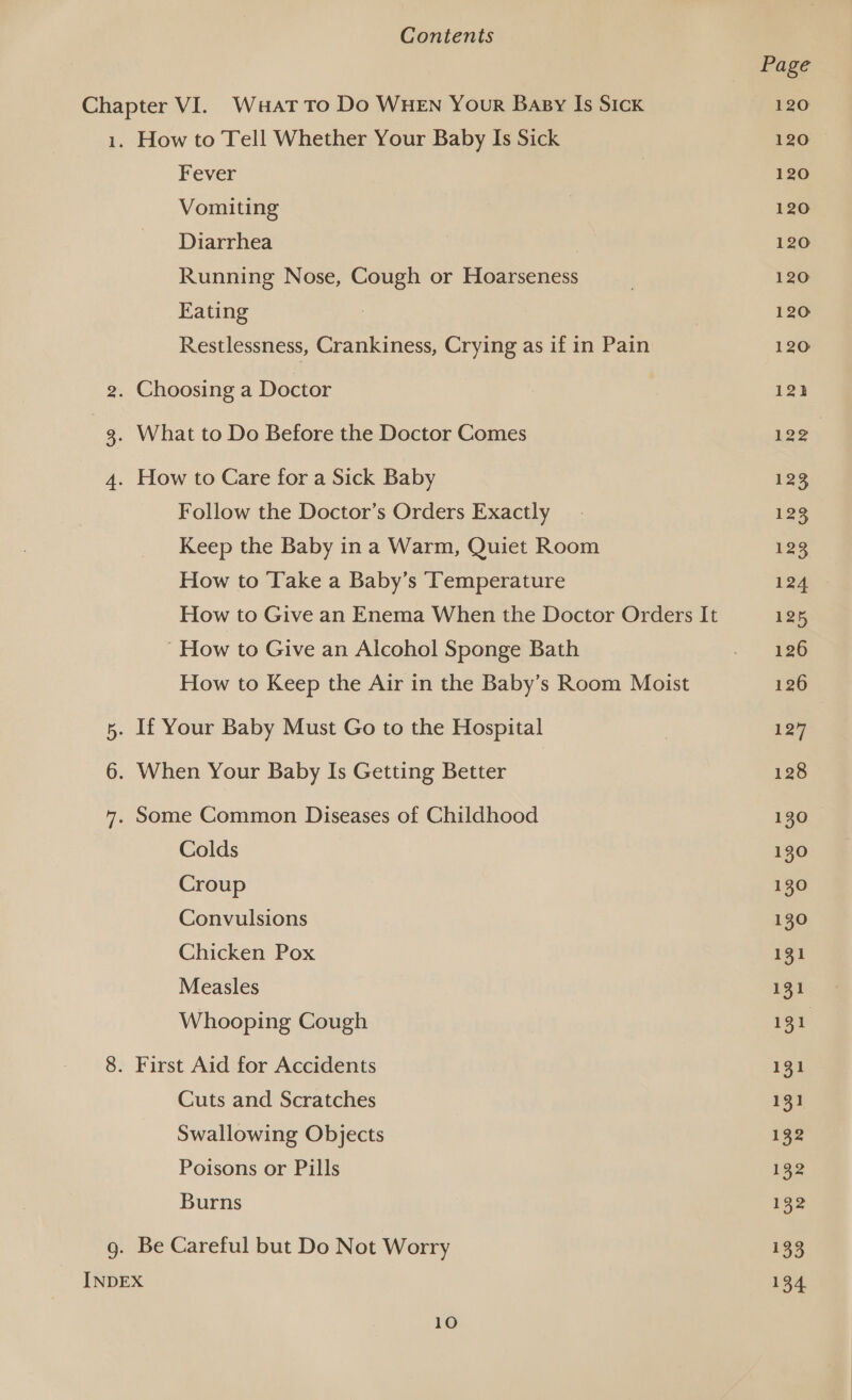 Page Chapter VI. Waat To Do WHEN Your Basy Is Sick 120 1. How to Tell Whether Your Baby Is Sick 120 Fever 120 Vomiting 120 Diarrhea 120 Running Nose, Cough or Hoarseness ! 120 Eating ; 120 Restlessness, Crankiness, Crying as if in Pain 120 2. Choosing a Doctor | 12) 3g. What to Do Before the Doctor Comes 122 4. How to Care for a Sick Baby 123 Follow the Doctor’s Orders Exactly. 123 Keep the Baby in a Warm, Quiet Room ee How to ‘Take a Baby’s Temperature 124 How to Give an Enema When the Doctor Orders It 125 ' How to Give an Alcohol Sponge Bath - 16 How to Keep the Air in the Baby’s Room Moist 126 5. If Your Baby Must Go to the Hospital 1297 6. When Your Baby Is Getting Better 128 7. Some Common Diseases of Childhood 130 Colds 130 Croup 130 Convulsions 130 Chicken Pox 131 Measles 131 Whooping Cough 131 8. First Aid for Accidents 131 Cuts and Scratches 131 Swallowing Objects 132 Poisons or Pills 132 Burns 132 g. Be Careful but Do Not Worry 133 INDEX 134