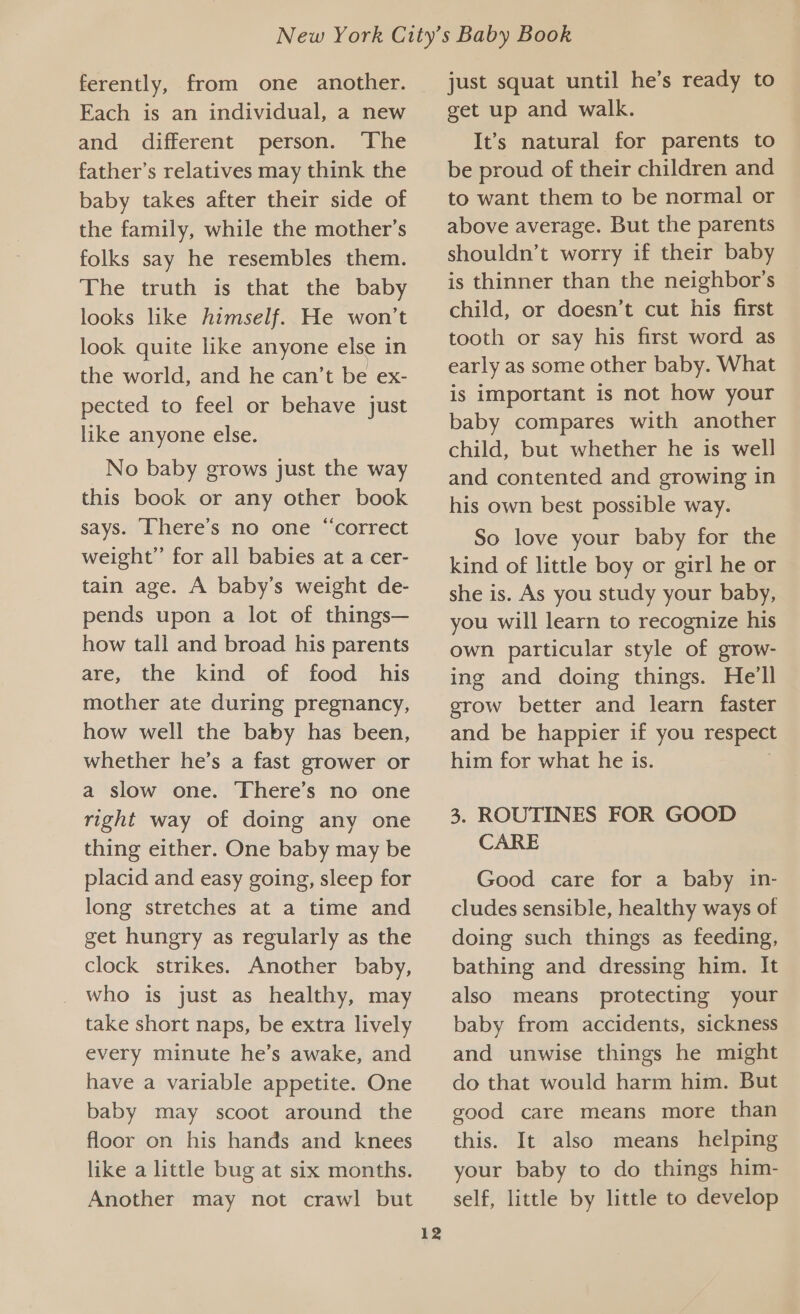 ferently, from one another. Each is an individual, a new and different person. ‘The father’s relatives may think the baby takes after their side of the family, while the mother’s folks say he resembles them. The truth is that the baby looks like himself. He won't look quite like anyone else in the world, and he can’t be ex- pected to feel or behave just like anyone else. No baby grows just the way this book or any other book says. ‘Chere’s no one “correct weight” for all babies at a cer- tain age. A baby’s weight de- pends upon a lot of things— how tall and broad his parents are, the kind of food his mother ate during pregnancy, how well the baby has been, whether he’s a fast grower or a slow one. There’s no one right way of doing any one thing either. One baby may be placid and easy going, sleep for long stretches at a time and get hungry as regularly as the clock strikes. Another baby, who is just as healthy, may take short naps, be extra lively every minute he’s awake, and have a variable appetite. One baby may scoot around the floor on his hands and knees like a little bug at six months. Another may not crawl but 12 just squat until he’s ready to get up and walk. It’s natural for parents to be proud of their children and to want them to be normal or above average. But the parents shouldn’t worry if their baby is thinner than the neighbor's child, or doesn’t cut his first tooth or say his first word as early as some other baby. What is important is not how your baby compares with another child, but whether he is well and contented and growing in his own best possible way. So love your baby for the kind of little boy or girl he or she is. As you study your baby, you will learn to recognize his own particular style of grow- ing and doing things. He'll grow better and learn faster and be happier if you respect him for what he is. 3. ROUTINES FOR GOOD CARE Good care for a baby in- cludes sensible, healthy ways of doing such things as feeding, bathing and dressing him. It also means protecting your baby from accidents, sickness and unwise things he might do that would harm him. But good care means more than this. It also means helping your baby to do things him- self, little by little to develop