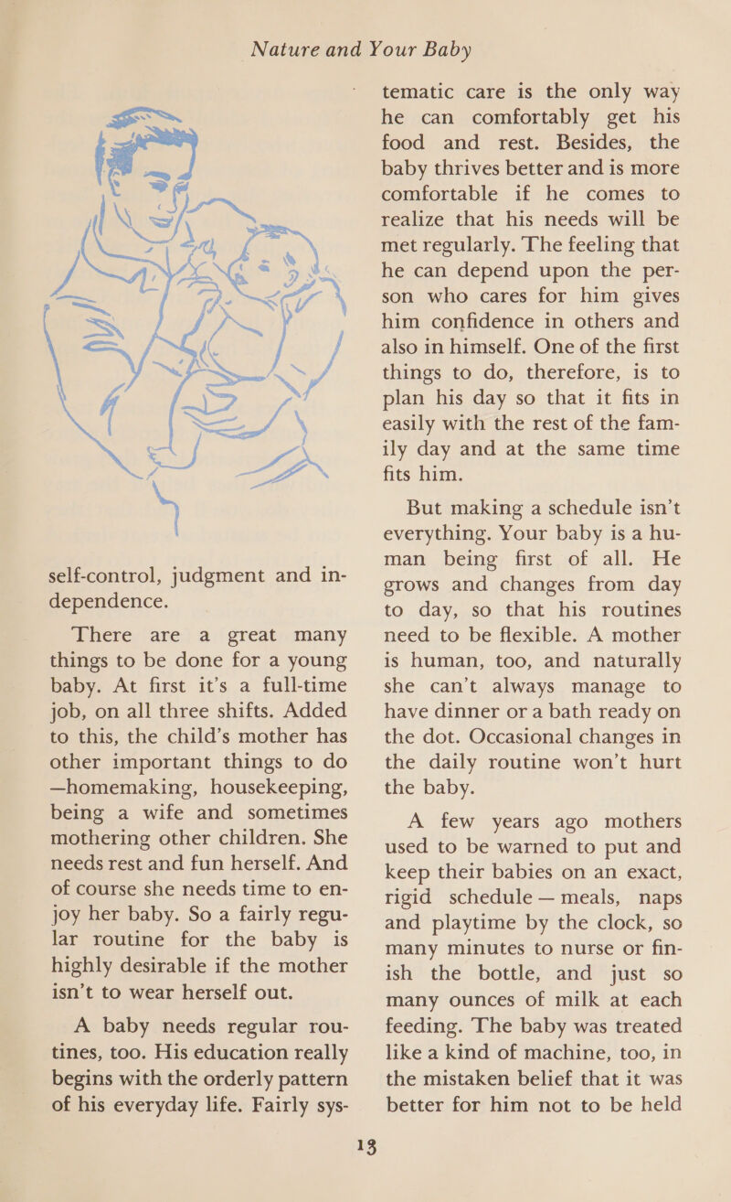 There, are, a; great;-many things to be done for a young baby. At first it’s a full-time job, on all three shifts. Added to this, the child’s mother has other important things to do —homemaking, housekeeping, being a wife and sometimes mothering other children. She needs rest and fun herself. And of course she needs time to en- joy her baby. So a fairly regu- lar routine for the baby is highly desirable if the mother isn’t to wear herself out. A baby needs regular rou- tines, too. His education really begins with the orderly pattern of his everyday life. Fairly sys-  13 tematic care is the only way he can comfortably get his food and rest. Besides, the baby thrives better and is more comfortable if he comes to realize that his needs will be met regularly. The feeling that he can depend upon the per- son who cares for him gives him confidence in others and also in himself. One of the first things to do, therefore, is to plan his day so that it fits in easily with the rest of the fam- ily day and at the same time fits him. But making a schedule isn’t everything. Your baby is a hu- man being first of all. He grows and changes from day to day, so that his routines need to be flexible. A mother is human, too, and naturally she can’t always manage to have dinner or a bath ready on the dot. Occasional changes in the daily routine won’t hurt the baby. A few years ago mothers used to be warned to put and keep their babies on an exact, rigid schedule — meals, naps and playtime by the clock, so many minutes to nurse or fin- ish the bottle, and just so many ounces of milk at each feeding. ‘The baby was treated like a kind of machine, too, in the mistaken belief that it was better for him not to be held