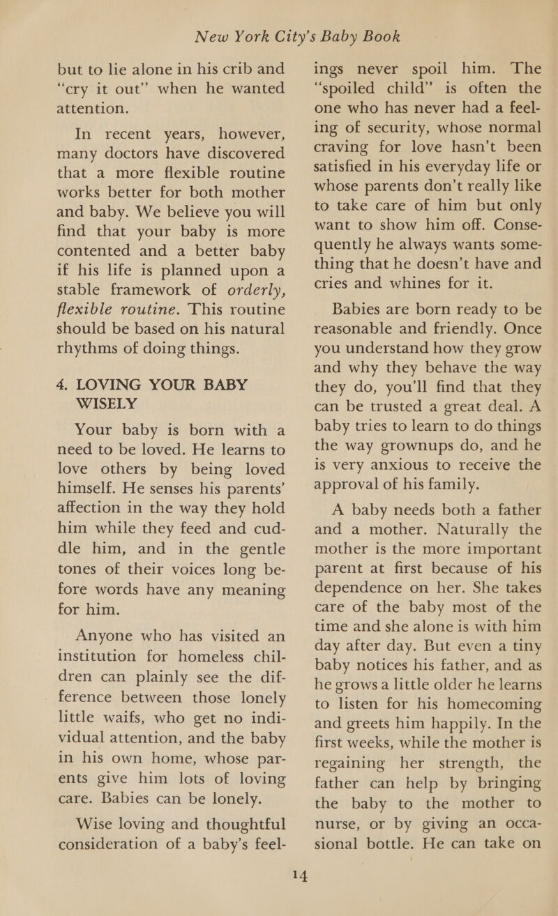 but to lie alone in his crib and “cry it out” when he wanted attention. In recent years, however, many doctors have discovered that a more flexible routine works better for both mother and baby. We believe you will find that your baby is more contented and a better baby if his life is planned upon a stable framework of orderly, flexible routine. This routine should be based on his natural rhythms of doing things. 4. LOVING YOUR BABY WISELY Your baby is born with a need to be loved. He learns to love others by being loved himself. He senses his parents’ affection in the way they hold him while they feed and cud- dle him, and in the gentle tones of their voices long be- fore words have any meaning for him. Anyone who has visited an institution for homeless chil- dren can plainly see the dif- ference between those lonely little waifs, who get no indi- vidual attention, and the baby in his own home, whose par- ents give him lots of loving care. Babies can be lonely. Wise loving and thoughtful consideration of a baby’s feel- 14 ings never spoil him. The “spoiled child” is often the one who has never had a feel- ing of security, whose normal craving for love hasn’t been satisfied in his everyday life or whose parents don’t really like to take care of him but only want to show him off. Conse- quently he always wants some- thing that he doesn’t have and cries and whines for it. Babies are born ready to be reasonable and friendly. Once you understand how they grow and why they behave the way they do, you'll find that they can be trusted a great deal. A baby tries to learn to do things the way grownups do, and he is very anxious to receive the approval of his family. A baby needs both a father and a mother. Naturally the mother is the more important parent at first because of his dependence on her. She takes care of the baby most of the time and she alone is with him day after day. But even a tiny baby notices his father, and as he grows a little older he learns to listen for his homecoming and greets him happily. In the first weeks, while the mother is regaining her strength, the father can help by bringing the baby to the mother to nurse, or by giving an occa- sional bottle. He can take on
