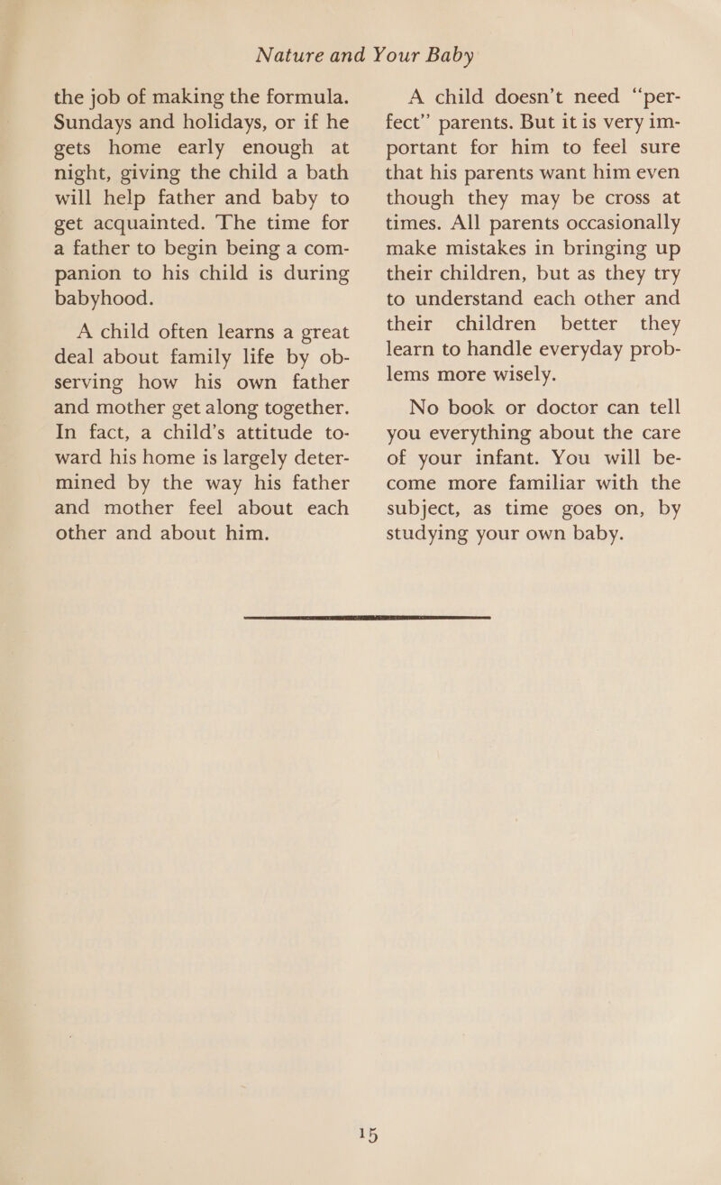 the job of making the formula. Sundays and holidays, or if he gets home early enough at night, giving the child a bath will help father and baby to get acquainted. The time for a father to begin being a com- panion to his child is during babyhood. A child often learns a great deal about family life by ob- serving how his own father and mother get along together. In fact, a child’s attitude to- ward his home is largely deter- mined by the way his father and mother feel about each other and about him. A child doesn’t need “per- fect” parents. But it is very im- portant for him to feel sure that his parents want him even though they may be cross at times. All parents occasionally make mistakes in bringing up their children, but as they try to understand each other and their children better they learn to handle everyday prob- lems more wisely. No book or doctor can tell you everything about the care of your infant. You will be- come more familiar with the subject, as time goes on, by studying your own baby. 