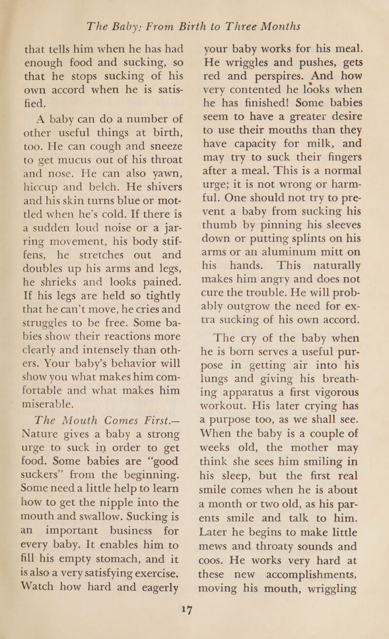 that tells him when he has had enough food and sucking, so that he stops sucking of his own accord when he is satis- ned. A baby can do a number of other useful things at birth, too. He can cough and sneeze to get mucus out of his throat and nose. He can also yawn, hiccup and belch. He shivers and his skin turns blue or mot- tled when he’s cold. If there is a sudden loud noise or a jar- ring movement, his body stif- fens, ie. Stretches “out and doubles up his arms and legs, he shrieks and looks pained. If his legs are held so tightly that he can’t move, he cries and struggles to be free. Some ba- bies show their reactions more clearly and intensely than oth- ers. Your baby’s behavior will show you what makes him com- fortable and what makes him miserable. The Mouth Comes First.— Nature gives a baby a strong urge to suck in order to get food. Some babies are “good suckers” from the beginning. Some need a little help to learn how to get the nipple into the mouth and swallow. Sucking is an important business for every baby. It enables him to fill his empty stomach, and it is also a very satisfying exercise. Watch how hard and eagerly 17 your baby works for his meal. He wriggles and pushes, gets red and perspires. And how very contented he looks when he has finished! Some babies seem to have a greater desire to use their mouths than they have capacity for milk, and may try to suck their fingers after a meal. This is a normal urge; it is not wrong or harm- ful. One should not try to pre- vent a baby from sucking his thumb by pinning his sleeves down or putting splints on his arms or an aluminum mitt on his hands. ‘This naturally makes him angry and does not cure the trouble. He will prob- ably outgrow the need for ex- tra sucking of his own accord. The cry of the baby when he is born serves a useful pur- pose in getting air into his lungs and giving his breath- ing apparatus a first vigorous workout. His later crying has a purpose too, as we shall see. When the baby is a couple of weeks old, the mother may think she sees him smiling in his sleep, but the first real smile comes when he is about a month or two old, as his par- ents smile and talk to him. Later he begins to make little mews and throaty sounds and coos. He works very hard at these new accomplishments, moving his mouth, wriggling