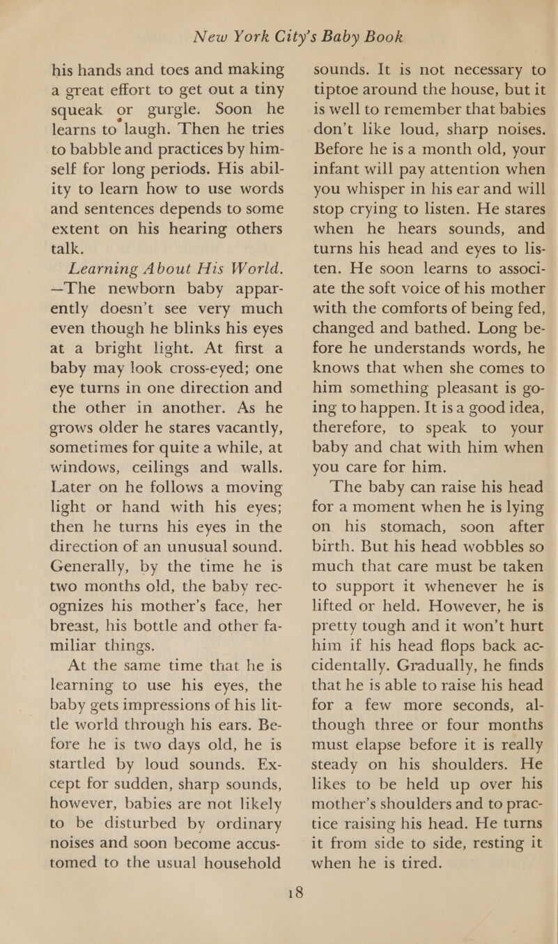 his hands and toes and making a great effort to get out a tiny squeak or gurgle. Soon he learns to laugh. Then he tries to babble and practices by him- self for long periods. His abil- ity to learn how to use words and sentences depends to some extent on his hearing. others talk. Learning About His World. —The newborn baby appar- ently doesn’t see very much even though he blinks his eyes at a bright leht. At first a baby may look cross-eyed; one eye turns in one direction and the other in another. As he grows older he stares vacantly, sometimes for quite a while, at windows, ceilings and walls. Later on he follows a moving light or hand with his eyes; then he turns his eyes in the direction of an unusual sound. Generally, by the time he is two months old, the baby rec- -ognizes his mother’s face, her breast, his bottle and other fa- miliar things. At the same time that he is learning to use his eyes, the baby gets impressions of his lit- tle world through his ears. Be- fore he is two days old, he is startled by loud sounds. Ex- cept for sudden, sharp sounds, however, babies are not likely to be disturbed by ordinary noises and soon become accus- tomed to the usual household sounds. It is not necessary to tiptoe around the house, but it is well to remember that babies don’t like loud, sharp noises. Before he is a month old, your infant will pay attention when you whisper in his ear and will stop crying to listen. He stares when he hears sounds, and turns his head and eyes to lis- ten. He soon learns to associ- ate the soft voice of his mother with the comforts of being fed, changed and bathed. Long be- fore he understands words, he knows that when she comes to him something pleasant is go- ing to happen. It is a good idea, therefore, to speak to your baby and chat with him when you care for him. The baby can raise his head for a moment when he is lying on his stomach, soon after birth. But his head wobbles so much that care must be taken to support it whenever he is lifted or held. However, he is pretty tough and it won’t hurt him if his head flops back ac- cidentally. Gradually, he finds that he is able to raise his head for a few more seconds, al- though three or four months must elapse before it is really steady on his shoulders. He likes to be held up over his mother’s shoulders and to prac- tice raising his head. He turns it from side to side, resting it when he is tired.