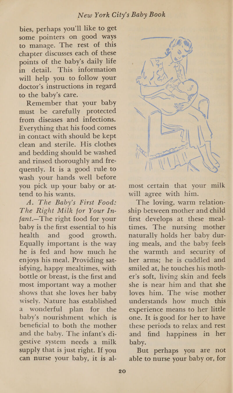 bies, perhaps you'll like to get some pointers on good ways to manage. The rest of this chapter discusses each of these points of the baby’s daily life in detail. This information will help you to follow your doctor’s instructions in regard to the baby’s care. Remember that your baby must be carefully protected from diseases and infections. Everything that his food comes in contact with should be kept clean and sterile. His clothes and bedding should be washed and rinsed thoroughly and fre- quently. It is a good rule to wash your hands well before you pick up your baby or at- tend to his wants. A. The Baby's First Food: The Right Milk for Your In- fant.—The right food for your baby is the first essential to his health and = good_ growth. Equally important is the way he is fed and how much he enjoys his meal. Providing sat- isfying, happy mealtimes, with bottle or breast, is the first and most important way a mother shows that she loves her baby wisely. Nature has established a wonderful plan for the baby’s nourishment which is beneficial to both the mother and the baby. The infant’s di- gestive system needs a milk supply that is just right. If you can nurse your baby, it is al- 20  most certain that your milk will agree with him. The loving, warm relation- ship between mother and child first develops at these meal- times. The nursing mother naturally holds her baby dur- ing meals, and the baby feels the warmth and security of her arms; he is cuddled and smiled at, he touches his moth- er’s soft, living skin and feels she is near him and that she loves him. The wise mother understands how much this experience means to her little one. It is good for her to have these periods to relax and rest and find happiness in her baby. But perhaps you are not able to nurse your baby or, for