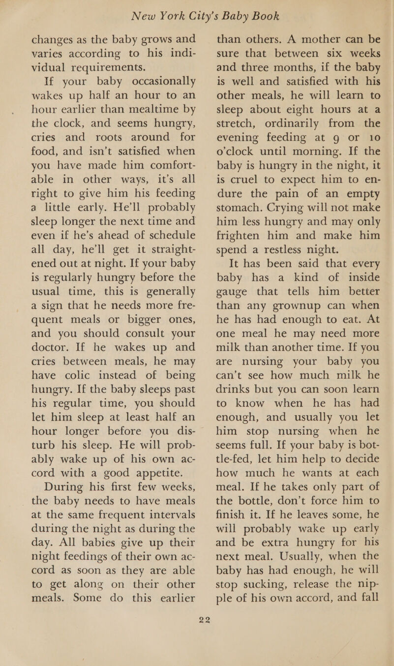 changes as the baby grows and varies according to his indi- vidual requirements. If your baby occasionally wakes up half an hour to an hour earlier than mealtime by the clock, and seems hungry, cries and roots around for food, and isn’t satisfied when you have made him comfort- able in other ways, it’s all right to give him his feeding a little early. He'll probably sleep longer the next time and even if he’s ahead of schedule all day, he’ll get it straight- ened out at night. If your baby is regularly hungry before the usual time, this is generally a sign that he needs more fre- quent meals or bigger ones, and you should consult your doctor. If he wakes up and cries between meals, he may have colic instead of being hungry. If the baby sleeps past his regular time, you should let him sleep at least half an hour longer before you dis- turb his sleep. He will prob- ably wake up of his own ac- cord with a good appetite. During his first few wecks, the baby needs to have meals at the same frequent intervals during the night as during the day. All babies give up their night feedings of their own ac- cord as soon as they are able to get along on their other meals. Some do this earlier 22 than others. A mother can be sure that between six weeks and three months, if the baby is well and satisfied with his other meals, he will learn to sleep about eight hours at a stretch, ordinarily from the evening feeding at g or 10 o'clock until morning. If the baby is hungry in the night, it is cruel to expect him to en- dure the pain of an empty stomach. Crying will not make him less hungry and may only frighten him and make him spend a restless night. It has been said that every baby has a kind of inside gauge that tells him better than any grownup can when he has had enough to eat. At one meal he may need more milk than another time. If you are nursing your baby you can’t see how much milk he drinks but you can soon learn to know when he has had enough, and usually you let him stop nursing when he seems full. If your baby is bot- tle-fed, let him help to decide how much he wants at each meal. If he takes only part of the bottle, don’t force him to finish it. If he leaves some, he will probably wake up early and be extra hungry for his next meal. Usually, when the baby has had enough, he will stop sucking, release the nip- ple of his own accord, and fall