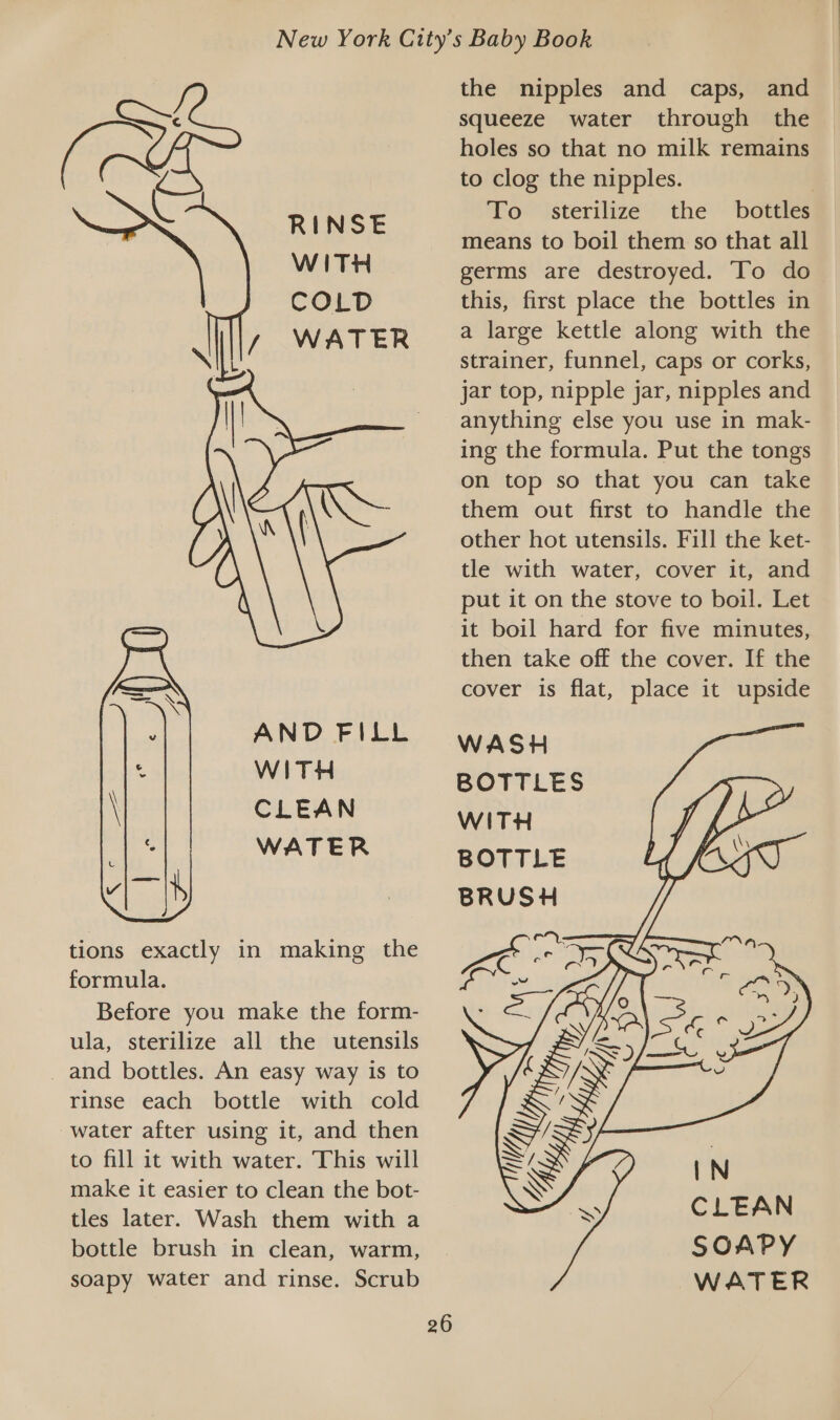 RINSE WITH COLD WATER  AND FILL WITH CLEAN WATER tions exactly in making the formula. Before you make the form- ula, sterilize all the utensils _ and bottles. An easy way is to rinse each bottle with cold water after using it, and then to fill it with water. This will make it easier to clean the bot- tles later. Wash them with a bottle brush in clean, warm, soapy water and rinse. Scrub 26 the nipples and caps, and squeeze water through the holes so that no milk remains to clog the nipples. To ‘sterilize’ the bottles means to boil them so that all germs are destroyed. To do this, first place the bottles in a large kettle along with the strainer, funnel, caps or corks, jar top, nipple jar, nipples and anything else you use in mak- ing the formula. Put the tongs on top so that you can take them out first to handle the other hot utensils. Fill the ket- tle with water, cover it, and put it on the stove to boil. Let it boil hard for five minutes, then take off the cover. If the cover is flat, place it upside WASH BOTTLES WITH BOTTLE BRUSH ys inte:    Wi Yes IN . CLEAN SOAPY WATER