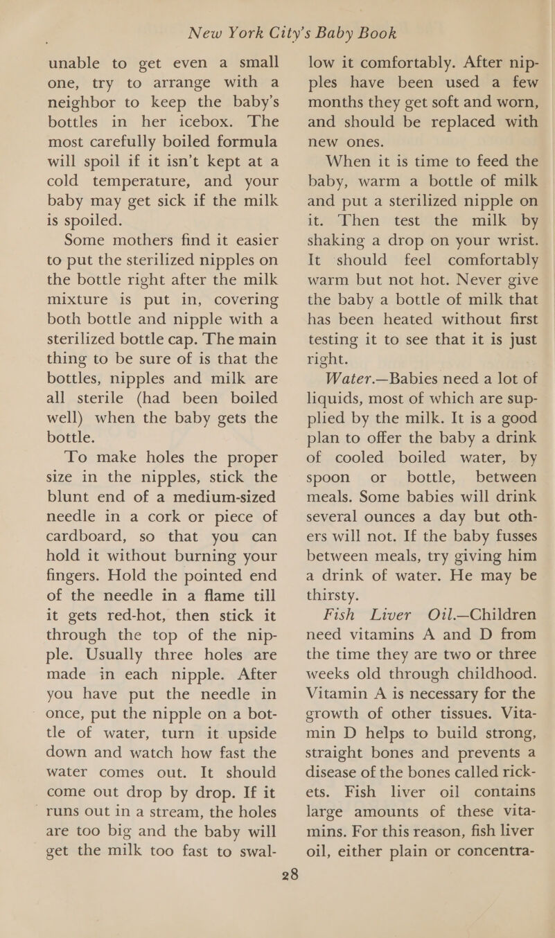 unable to get even a small one, try to arrange with a neighbor to keep the baby’s bottles in her icebox. The most carefully boiled formula will spoil if it isn’t kept at a cold temperature, and your baby may get sick if the milk is spoiled. Some mothers find it easier to put the sterilized nipples on the bottle right after the milk mixture is put in, covering both bottle and nipple with a sterilized bottle cap. The main thing to be sure of is that the bottles, nipples and milk are all sterile (had been boiled well) when the baby gets the bottle. To make holes the proper size in the nipples, stick the blunt end of a medium-sized needle in a cork or piece of cardboard, so that you can hold it without burning your fingers. Hold the pointed end of the needle in a flame till it gets red-hot, then stick it through the top of the nip- ple. Usually three holes are made in each nipple. After you have put the needle in once, put the nipple on a bot- tle of water, turn it upside down and watch how fast the water comes out. It should come out drop by drop. If it runs out in a stream, the holes are too big and the baby will get the milk too fast to swal- 28 low it comfortably. After nip- ples have been used a few months they get soft and worn, and should be replaced with new ones. When it is time to feed the baby, warm a bottle of milk and put a sterilized nipple on it. Then test the mulkiiby shaking a drop on your wrist. It should feel comfortably warm but not hot. Never give the baby a bottle of milk that has been heated without first testing it to see that it is just right. Water.—Babies need a lot of liquids, most of which are sup- plied by the milk. It is a good plan to offer the baby a drink of cooled boiled water, by spoon or bottle, between meals. Some babies will drink several ounces a day but oth- ers will not. If the baby fusses between meals, try giving him a drink of water. He may be thirsty. Fish Liver Ou1l.—Children need vitamins A and D from the time they are two or three weeks old through childhood. Vitamin A is necessary for the growth of other tissues. Vita- min D helps to build strong, straight bones and prevents a disease of the bones called rick- ets. Fish liver oil contains large amounts of these vita- mins. For this reason, fish liver oil, either plain or concentra-