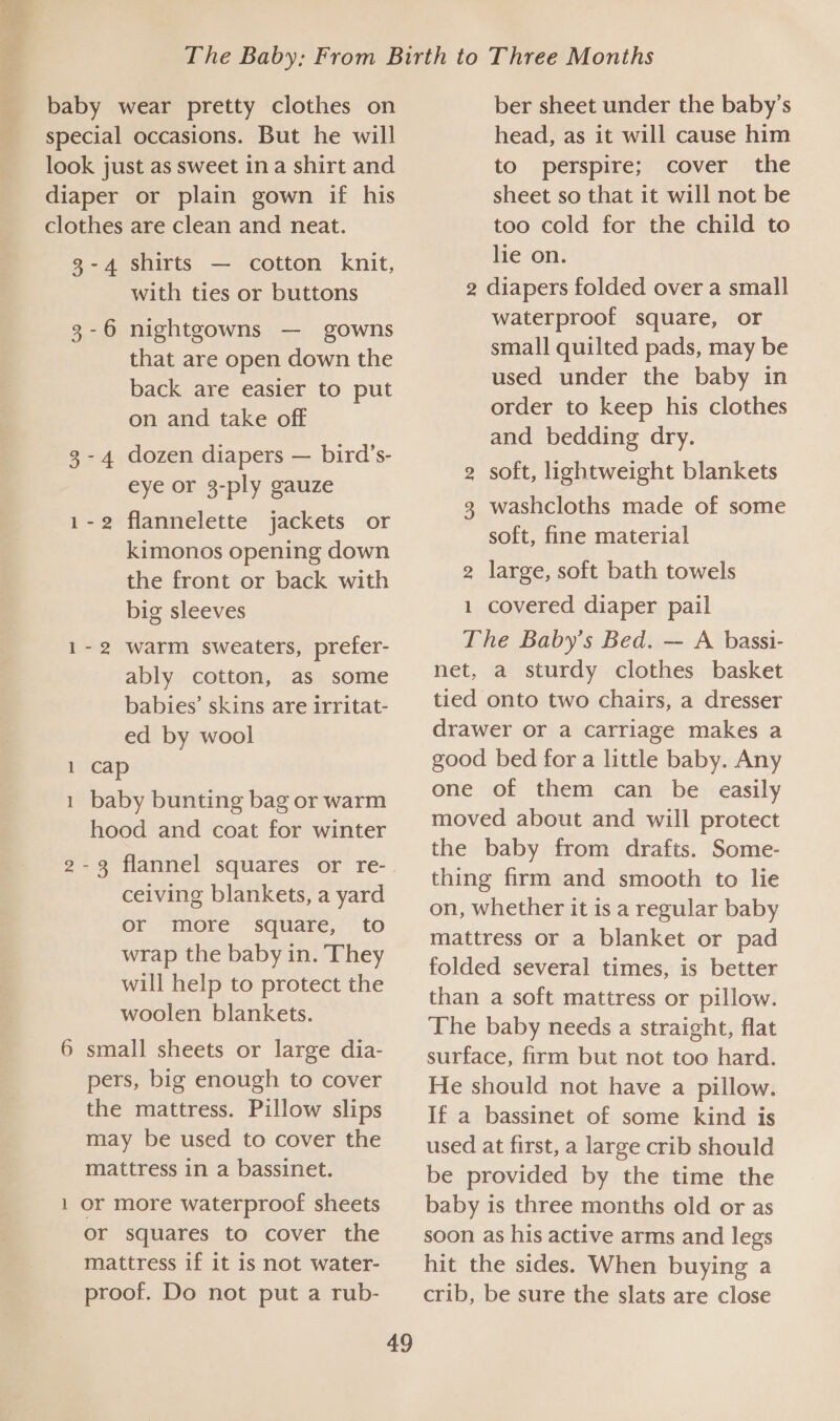 baby wear pretty clothes on special occasions. But he will look just as sweet ina shirt and diaper or plain gown if his clothes are clean and neat. 3-4 shirts — cotton knit, with ties or buttons nightgowns — gowns that are open down the back are easier to put on and take off dozen diapers — bird’s- eye or 3-ply gauze flannelette jackets or kimonos opening down the front or back with big sleeves warm sweaters, prefer- ably cotton, as some babies’ skins are irritat- ed by wool cap baby bunting bag or warm hood and coat for winter 3-6 panda N ceiving blankets, a yard or more square, to wrap the baby in. They will help to protect the woolen blankets. small sheets or large dia- pers, big enough to cover the mattress. Pillow slips may be used to cover the mattress in a bassinet. or more waterproof sheets or squares to cover the mattress if it is not water- proof. Do not put a rub- m —_ 49 ber sheet under the baby’s head, as it will cause him to perspire; cover the sheet so that it will not be too cold for the child to lie on. 2 diapers folded over a small waterproof square, or small quilted pads, may be used under the baby in order to keep his clothes and bedding dry. soft, lightweight blankets washcloths made of some soft, fine material 2 large, soft bath towels covered diaper pail The Baby’s Bed. — A bassi- net, a sturdy clothes basket tied onto two chairs, a dresser drawer or a carriage makes a good bed for a little baby. Any one of them can be easily moved about and will protect the baby from drafts. Some- thing firm and smooth to lie on, whether it is a regular baby mattress or a blanket or pad folded several times, is better than a soft mattress or pillow. The baby needs a straight, flat surface, firm but not too hard. He should not have a pillow. If a bassinet of some kind is used at first, a large crib should be provided by the time the baby is three months old or as soon as his active arms and legs hit the sides. When buying a crib, be sure the slats are close oOo 6N —
