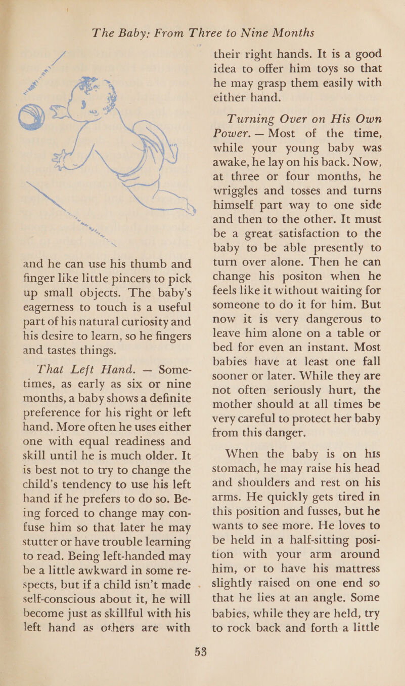 and he can use his thumb and finger like little pincers to pick up small objects. ‘The baby’s eagerness to touch is a useful part of his natural curiosity and his desire to learn, so he fingers and tastes things. That Left Hand. — Some- times, as early as six or nine months, a baby shows a definite preference for his right or left hand. More often he uses either one with equal readiness and skill until he is much older. It is best not to try to change the child’s tendency to use his left hand if he prefers to do so. Be- ing forced to change may con- fuse him so that later he may stutter or have trouble learning to read. Being left-handed may be a little awkward in some re- self-conscious about it, he will become just as skillful with his left hand as others are with 53 their right hands. It is a good idea to offer him toys so that he may grasp them easily with either hand. Turning Over on His Own Power. — Most of the time, while your young baby was awake, he lay on his back. Now, at three or four months, he wriggles and tosses and turns himself part way to one side and then to the other. It must be a great satisfaction to the baby to be able presently to turn over alone. Then he can change his positon when he feels like it without waiting for someone to do it for him. But now it is very dangerous to leave him alone on a table or bed for even an instant. Most babies have at least one fall sooner or later. While they are not often seriously hurt, the mother should at all times be very careful to protect her baby from this danger. When the baby is on his stomach, he may raise his head and shoulders and rest on his arms. He quickly gets tired in this position and fusses, but he wants to see more. He loves to be held in a half-sitting posi- tion with your arm around him, or to have his mattress slightly raised on one end so that he lies at an angle. Some babies, while they are held, try to rock back and forth a little