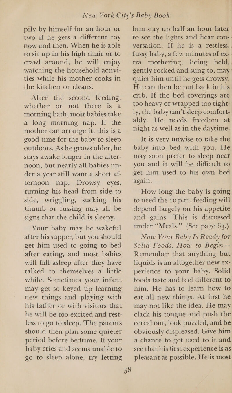 pily by himself for an hour or two if he gets a different toy now and then. When he is able to sit up in his high chair or to crawl around, he will enjoy watching the household activi- ties while his mother cooks in the kitchen or cleans. After the second feeding, whether or not there is a morning bath, most babies take a long morning nap. If the mother can arrange it, this is a good time for the baby to sleep outdoors. As he grows older, he stays awake longer in the after- noon, but nearly all babies un- der a year still want a short af- ternoon nap. Drowsy eyes, turning his head from side to side, wriggling, sucking his thumb or fussing may all be signs that the child is sleepy. Your baby may be wakeful after his supper, but you should get him used to going to bed after eating, and most babies will fall asleep after they have talked to themselves a little while. Sometimes your infant may get so keyed up learning new things and playing with his father or with visitors that he will be too excited and rest- less to go to sleep. The parents should then plan some quieter period before bedtime. If your baby cries and seems unable to go to sleep alone, try letting 58 him stay up half an hour later’ to see the lights and hear con-- versation. If he is a restless,| fussy baby, a few minutes of ex- tra mothering, being held, gently rocked and sung to, may quiet him until he gets drowsy. He can then be put back in his crib. If the bed coverings are too heavy or wrapped too tight- ly, the baby can’t sleep comfort- ably. He needs freedom at night as well as in the daytime. It is very unwise to take the baby into bed with you. He may soon prefer to sleep near you and it will be difficult to get him used to his own bed again. How long the baby is going to need the 10 p.m. feeding will depend largely on his appetite and gains. This is discussed under “Meals.” (See page 63.) Now Your Baby Is Ready for Solid Foods. How to Begin.— Remember that anything but liquids is an altogether new ex- perience to your baby. Solid foods taste and feel different to him. He has to learn how to eat all new things. At first he may not like the idea. He may clack his tongue and push the cereal out, look puzzled, and be obviously displeased. Give him a chance to get used to it and see that his first experience is as pleasant as possible. He is most