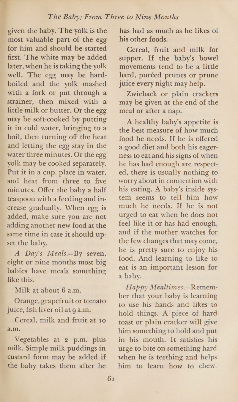 most valuable part of the egg for him and should be started first. The white may be added later, when he is taking the yolk well. ‘The egg may be hard- boiled and the yolk mashed with a fork or put through a strainer, then mixed with a may be soft-cooked by putting boil, then turning off the heat and letting the egg stay in the yolk may be cooked separately. Put it in a cup, place in water, and heat from three to five minutes. Offer the baby a half teaspoon with a feeding and in- added, make sure you are not adding another new food at the same time in case it should up- set the baby. A Day’s Meals.—By seven, eight or nine months most big babies have meals something like this. Milk at about 6 a.m. Orange, grapefruit or tomato juice, fish liver oil at 9 a.m. Cereal, milk and fruit at 10 a.m. Vegetables at 2 p.m. plus custard form may be added if the baby takes them after he 61 has had as much as he likes of his other foods. Cereal, fruit and milk for supper. If the baby’s bowel movements tend to be a little hard, puréed prunes or prune Juice every night may help. Zwieback or plain crackers may be given at the end of the meal or after a nap. A healthy baby’s appetite is the best measure of how much food he needs. If he is offered a good diet and both his eager- ness to eat and his signs of when he has had enough are respect- ed, there is usually nothing to worry about in connection with his eating. A baby’s inside sys- tem seems to tell him how much he needs. If he is not urged to eat when he does not feel like it or has had enough, and if the mother watches for the few changes that may come, he is pretty sure to enjoy his food. And learning to like to eat is an important lesson for a baby. Happy Mealtimes.—_Remem- ber that your baby is learning to use his hands and likes to hold things. A piece of hard toast or plain cracker will give him something to hold and put in his mouth. It satisfies his urge to bite on something hard when he is teething and helps him to learn how to chew.