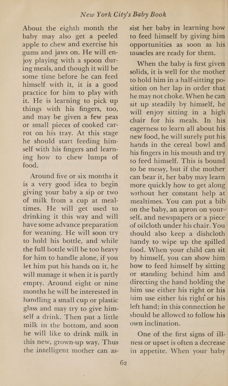 About the eighth month the baby may also get a peeled apple to chew and exercise his gums and jaws on. He will en- joy playing with a spoon dur- ing meals, and though it will be some time before he can feed himself with it, it is a good practice for him to play with it. He is learning to pick up things with his fingers, too, and may be given a few peas or small pieces of cooked car- rot on his tray. At this stage he should start feeding him- self with his fingers and learn- ing how to chew lumps of food. Around five or six months it is a very good idea to begin giving your baby a sip or two of milk from a cup at meal- times. Tie “will get “used “to drinking it this way and will have some advance preparation for weaning. He will soon try to hold his bottle, and while the full bottle will be too heavy for him to handle alone, if you let him put his hands on it, he wil] manage it when it is partly empty. Around eight or nine months he will be interested in handling a small cup or plastic glass and may try to give him- self a drink. Then put a little milk in the bottom, and soon he will like to drink milk in this new, grown-up way. Thus the intelligent mother can as- 62 sist her baby in learning how to feed himself by giving him opportunities as soon as his muscles are ready for them. When the baby is first given solids, it is well for the mother to hold him in a half-sitting po- sition on her lap in order that he may not choke. When he can sit up steadily by himself, he will enjoy sitting in a high chair for his meals. In _ his eagerness to learn all about his new food, he will surely put his hands in the cereal bowl and his fingers in his mouth and try to feed himself. This is bound to be messy, but if the mother can bear it, her baby may learn more quickly how to get along without her constant help at mealtimes. You can put a bib on the baby, an apron on your- self, and newspapers or a piece of oilcloth under his chair. You should also keep a dishcloth handy to wipe up the spilled food. When your child can sit by himself, you can show him how to feed himself by sitting or standing behind him and directing the hand holding the him use either his right or his iim use either his right or his left hand; in this connection he should be allowed to follow his own inclination. One of the first signs of ill- ness or upset is often a decrease in appetite. When your baby