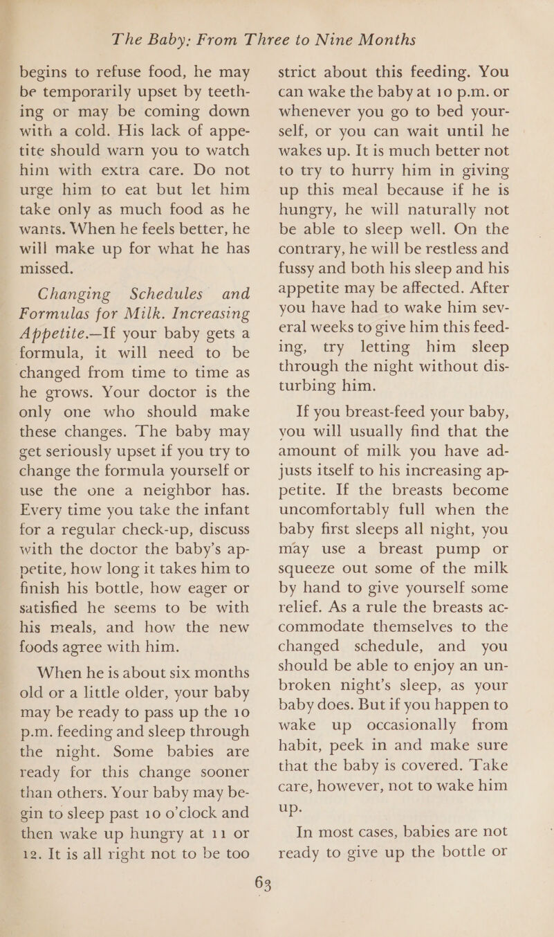 begins to refuse food, he may be temporarily upset by teeth- ing or may be coming down with a cold. His lack of appe- tite should warn you to watch him with extra care. Do not urge him to eat but let him take only as much food as he wanis. When he feels better, he will make up for what he has missed. Changing Schedules and _ Formulas for Milk. Increasing Appetite.—If your baby gets a formula, it will need to be changed from time to time as he grows. Your doctor is the only one who should make these changes. The baby may get seriously upset if you try to change the formula yourself or use the one a neighbor has. Every time you take the infant for a regular check-up, discuss with the doctor the baby’s ap- petite, how long it takes him to finish his bottle, how eager or satisfied he seems to be with his meals, and how the new foods agree with him. When he is about six months old or a little older, your baby may be ready to pass up the 10 p.m. feeding and sleep through the night. Some babies are ready for this change sooner than others. Your baby may be- gin to sleep past 10 o'clock and then wake up hungry at 11 or 12. It is all right not to be too 63 strict about this feeding. You can wake the baby at 10 p.m. or whenever you go to bed your- self, or you can wait until he wakes up. It is much better not to try to hurry him in giving up this meal because if he is hungry, he will naturally not be able to sleep well. On the contrary, he will be restless and fussy and both his sleep and his appetite may be affected. After you have had to wake him sev- eral weeks to give him this feed- ing, try letting him sleep through the night without dis- turbing him. If you breast-feed your baby, you will usually find that the amount of milk you have ad- justs itself to his increasing ap- petite. If the breasts become uncomfortably full when the baby first sleeps all night, you may use a breast pump or squeeze out some of the milk by hand to give yourself some relief. As a rule the breasts ac- commodate themselves to the changed schedule, and you should be able to enjoy an un- broken night’s sleep, as your baby does. But if you happen to wake up occasionally from habit, peek in and make sure that the baby is covered. ‘Take care, however, not to wake him up. In most cases, babies are not ready to give up the bottle or