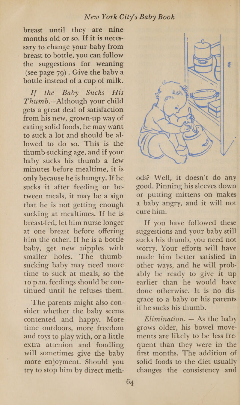 breast until they are nine months old or so. If it is neces- sary to change your baby from breast to bottle, you can follow the suggestions for weaning (see page 79) . Give the baby a bottle instead of a cup of milk. If the Baby Sucks His Thumb.—Although your child gets a great deal of satisfaction from his new, grown-up way of eating solid foods, he may want to suck a lot and should be al- lowed to do so. This 1s the thumb-sucking age, and if your baby sucks his thumb a few minutes before mealtime, it is only because he is hungry. If he sucks it after feeding or be- tween meals, it may be a sign that he is not getting enough sucking at mealtimes. If he is breast-fed, let him nurse longer at one breast before offering him the other. If he is a bottle baby, get new nipples with smaller holes. The thumb- sucking baby may need more time to suck at meals, so the 10 p.m. feedings should be con- tinued until he refuses them. The parents might also con- sider whether the baby seems contented and happy. More time outdoors, more freedom and toys to play with, or a little extra attenion and fondling will sometimes give the baby more enjoyment. Should you try to stop him by direct meth- 64  ods? Well, it doesn’t do any good. Pinning his sleeves down or putting mittens on makes a baby angry, and it will not cure him. If you have followed these suggestions and your baby still sucks his thumb, you need not worry. Your efforts will have made him better satisfied in other ways, and he will prob- ably be ready to give it up earlier than he would have done otherwise. It is no dis- grace to a baby or his parents if he sucks his thumb. Elimination. — As the baby grows older, his bowel move- ments are likely to be less fre- quent than they were in the first months. The addition of solid foods to the diet usually changes the consistency and