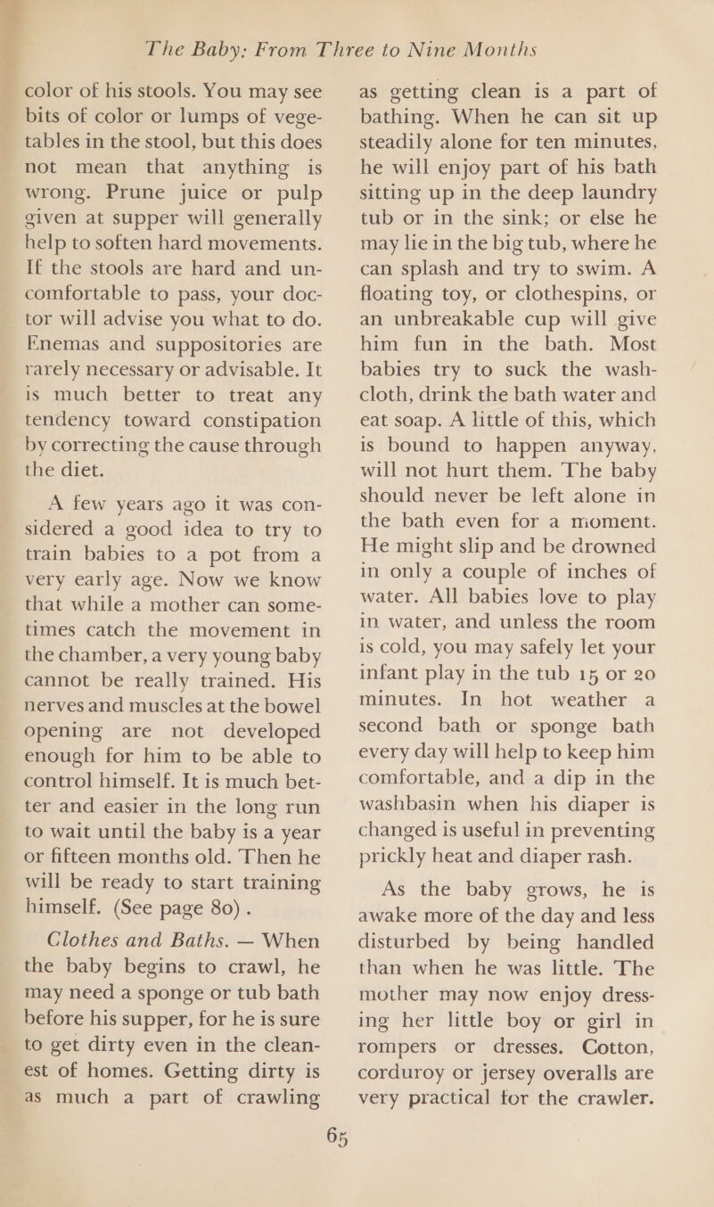 aa color of his stools. You may see bits of color or lumps of vege- tables in the stool, but this does not mean that anything is wrong. Prune juice or pulp given at supper will generally help to soften hard movements. If the stools are hard and un- comfortable to pass, your doc- Enemas and suppositories are is much better to treat any tendency toward constipation by correcting the cause through the diet. A few years ago it was con- sidered a good idea to try to train babies to a pot from a very early age. Now we know that while a mother can some- times catch the movement in the chamber, a very young baby cannot be really trained. His nerves and muscles at the bowel enough for him to be able to control himself. It is much bet- ter and easier in the long run to wait until the baby is a year or fifteen months old. Then he will be ready to start training himself. (See page 80) . Clothes and Baths. — When the baby begins to crawl, he may need a sponge or tub bath before his supper, for he is sure to get dirty even in the clean- est of homes. Getting dirty is as much a part of crawling as getting clean is a part of bathing. When he can sit up steadily alone for ten minutes, he will enjoy part of his bath sitting up in the deep laundry tub or in the sink; or else he may lie in the big tub, where he can splash and try to swim. A floating toy, or clothespins, or an unbreakable cup will give him fun in the bath. Most babies try to suck the wash- cloth, drink the bath water and eat soap. A little of this, which is bound to happen anyway, will not hurt them. The baby should never be left alone in the bath even for a mioment. He might slip and be drowned in only a couple of inches of water. All babies love to play in water, and unless the room is cold, you may safely let your infant play in the tub 15 or 20 minutes. In hot weather a second bath or sponge bath every day will help to keep him comfortable, and a dip in the washbasin when his diaper is changed is useful in preventing prickly heat and diaper rash. As the baby grows, he is awake more of the day and less disturbed by being handled than when he was little. The mother may now enjoy dress- ing her little boy or girl in rompers or dresses. Cotton, corduroy or jersey overalls are very practical tor the crawler.