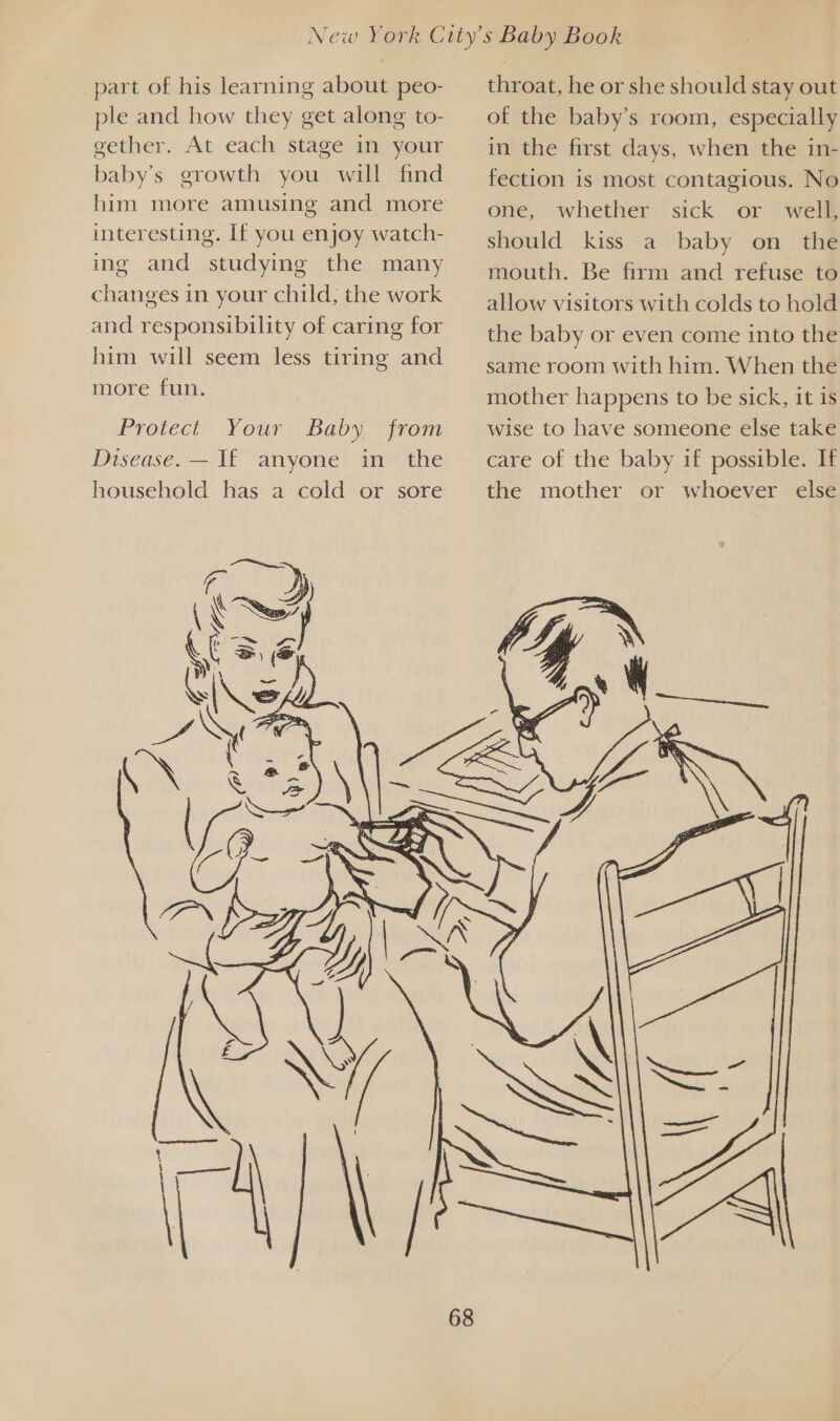 part of his learning about peo- ple and how they get along to- gether. At each stage in your baby’s growth you will find him more amusing and more interesting. If you enjoy watch- ing and studying the many changes in your child, the work and responsibility of caring for him will seem less tiring and more fun. Protect Your) Baby, ‘rom Disease. — I£ anyone in the household has a cold or sore throat, he or she should stay out of the baby’s room, especially in the first days, when the in- fection is most contagious. No one, whether sick or well, should kiss a baby on the mouth. Be firm and refuse to allow visitors with colds to hold the baby or even come into the same room with him. When the mother happens to be sick, it is wise to have someone else take care of the baby if possible. If the mother or whoever else 