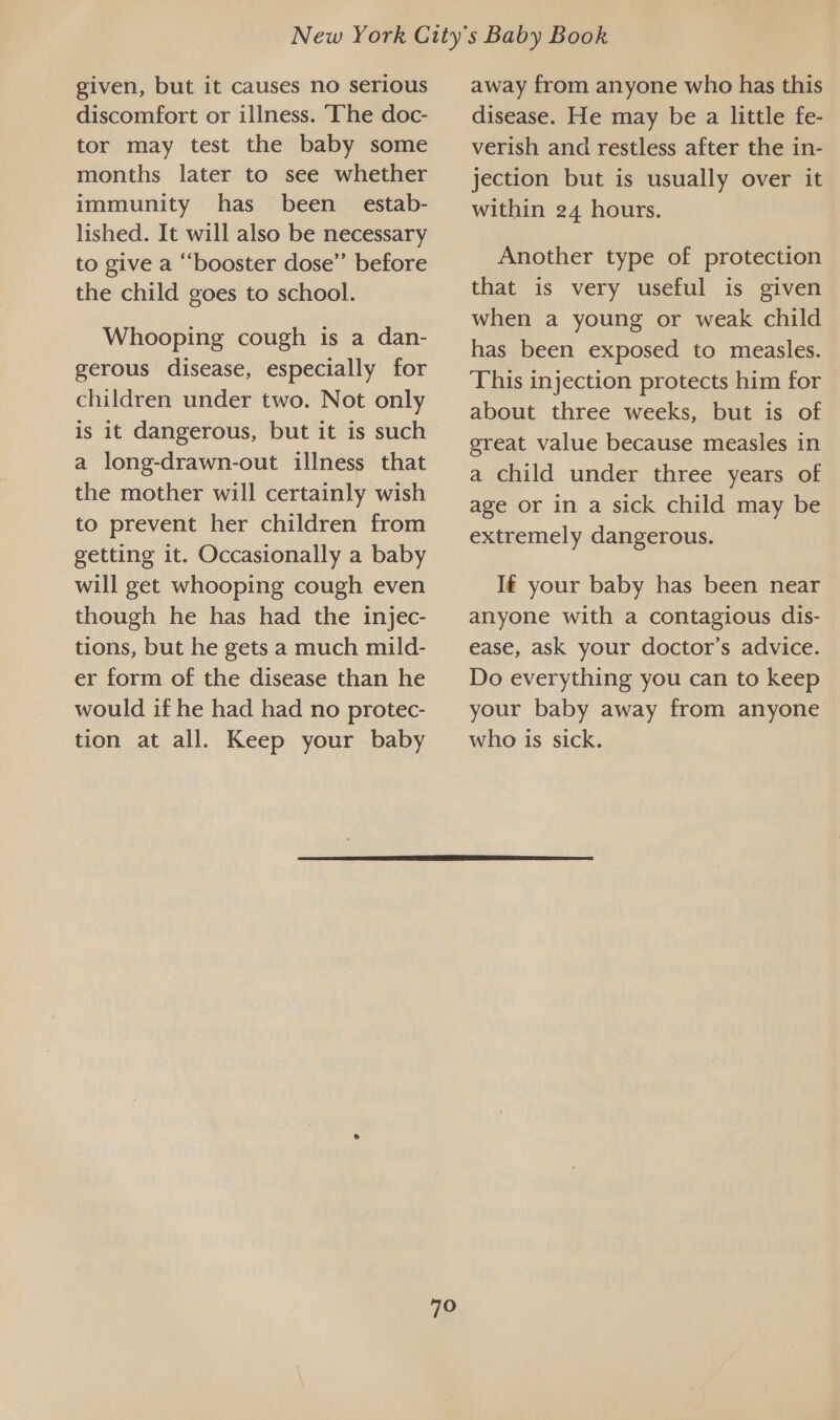 given, but it causes no serious discomfort or illness. The doc- tor may test the baby some months later to see whether immunity has been estab- lished. It will also be necessary to give a ‘booster dose’’ before the child goes to school. Whooping cough is a dan- gerous disease, especially for children under two. Not only is it dangerous, but it is such a long-drawn-out illness that the mother will certainly wish to prevent her children from getting it. Occasionally a baby will get whooping cough even though he has had the injec- tions, but he gets a much mild- er form of the disease than he would if he had had no protec- tion at all. Keep your baby away from anyone who has this disease. He may be a little fe- verish and restless after the in- jection but is usually over it within 24 hours. Another type of protection that is very useful is given when a young or weak child has been exposed to measles. This injection protects him for about three weeks, but is of great value because measles in a child under three years of age or in a sick child may be extremely dangerous. If your baby has been near anyone with a contagious dis- ease, ask your doctor’s advice. Do everything you can to keep your baby away from anyone who is sick.  70