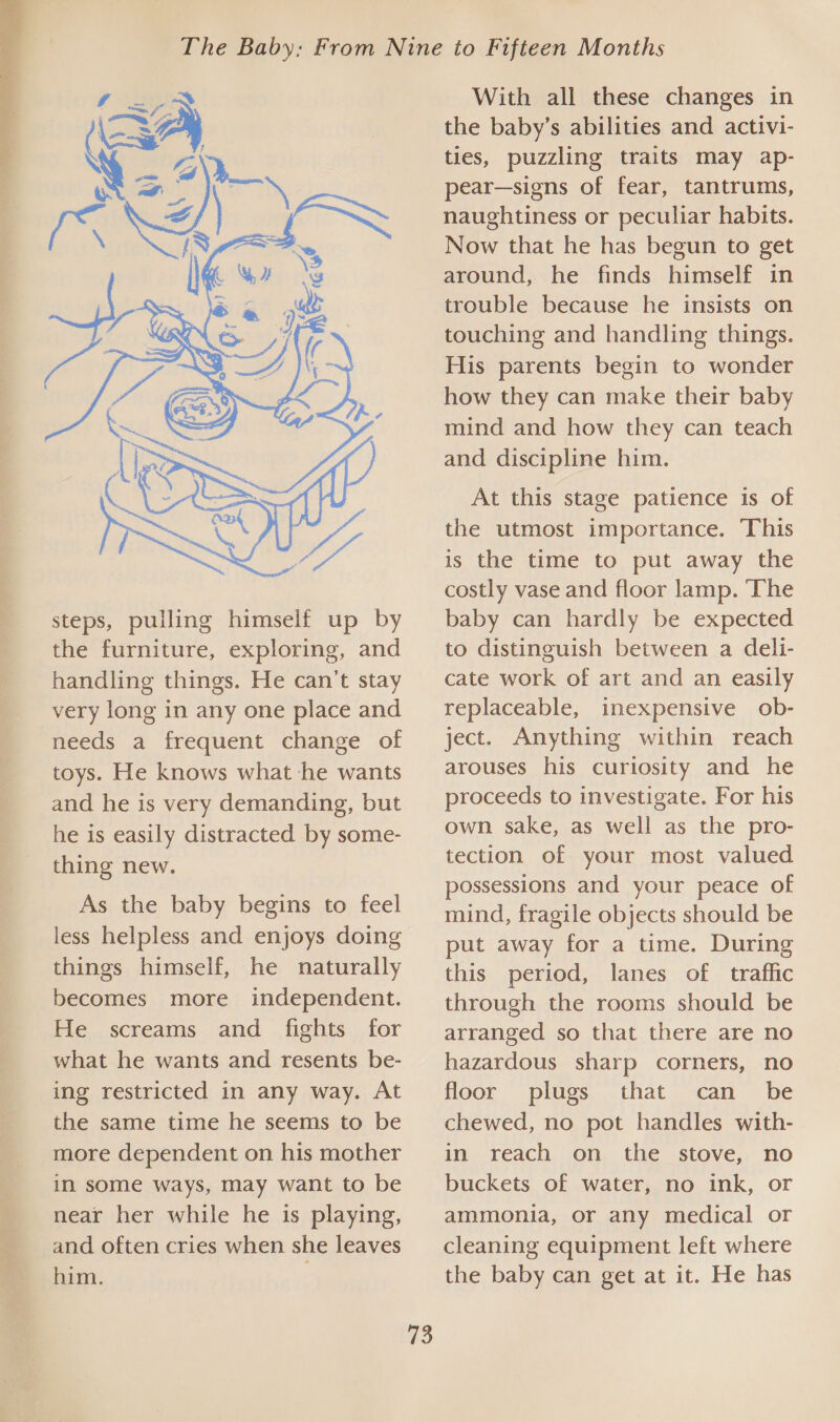  steps, pulling himself up by the furniture, exploring, and handling things. He can’t stay very long in any one place and needs a frequent change of toys. He knows what he wants and he is very demanding, but he is easily distracted by some- thing new. As the baby begins to feel less helpless and enjoys doing things himself, he naturally becomes more independent. He screams and fights for what he wants and resents be- ing restricted in any way. At the same time he seems to be more dependent on his mother in some ways, may want to be near her while he is playing, and often cries when she leaves him. : 73 With all these changes in the baby’s abilities and activi- ties, puzzling traits may ap- pear—signs of fear, tantrums, naughtiness or peculiar habits. Now that he has begun to get around, he finds himself in trouble because he insists on touching and handling things. His parents begin to wonder how they can make their baby mind and how they can teach and discipline him. At this stage patience is of the utmost importance. This is the time to put away the costly vase and floor lamp. The baby can hardly be expected to distinguish between a deli- cate work of art and an easily replaceable, inexpensive ob- ject. Anything within reach arouses his curiosity and he proceeds to investigate. For his own sake, as well as the pro- tection of your most valued possessions and your peace of mind, fragile objects should be put away for a time. During this period, lanes of traffic through the rooms should be arranged so that there are no hazardous sharp corners, no floor plugs that can be chewed, no pot handles with- in reach on the stove, no buckets of water, no ink, or ammonia, or any medical or cleaning equipment left where the baby can get at it. He has