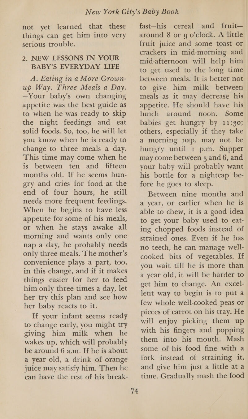 not yet learned that these things can get him into very serious trouble. 2. NEW LESSONS IN YOUR BABY’S EVERYDAY LIFE A. Eating in a More Grown- up Way. Three Meals a Day. —Your baby’s own changing appetite was the best guide as to when he was ready to skip the night feedings and eat solid foods. So, too, he will let you know when he is ready to change to three meals a day. This time may come when he is between ten and _ fifteen months old. If he seems hun- ery and cries for food at the end of four hours, he still needs more frequent feedings. When he begins to have less appetite for some of his meals, or when he stays awake all morning and wants only one nap a day, he probably needs only three meals. ‘The mother’s convenience plays a part, too, in this change, and if it makes things easier for her to feed him only three times a day, let her try this plan and see how her baby reacts to it. If your infant seems ready to change early, you might try giving him milk when he wakes up, which will probably be around 6 a.m. If he is about a year old, a drink of orange juice may satisfy him. Then he can have the rest of his break- 74 fast—his cereal and fruit— around 8 or g o'clock. A little fruit juice and some toast or crackers in mid-morning and mid-afternoon will help him to get used to the long time between meals. It is better not to give him milk between meals as it may decrease his appetite. He should have his lunch around noon. Some babies get hungry by 11:30; others, especially if they take a morning nap, may not be hungry until 1 p.m. Supper may come between 5 and 6, and your baby will probably want his bottle for a nightcap be- fore he goes to sleep. Between nine months and a year, or earlier when he is able to chew, it is a good idea to get your baby used to eat- ing chopped foods instead of strained ones. Even if he has no teeth, he can manage well- cooked bits of vegetables. If you wait till he is more than a year old, it will be harder to get him to change. An excel- lent way to begin is to put a few whole well-cooked peas or pieces of carrot on his tray. He will enjoy picking them up with his fingers and popping them into his mouth. Mash some of his food fine with a fork instead of straining it, and give him just a little at a time. Gradually mash the food