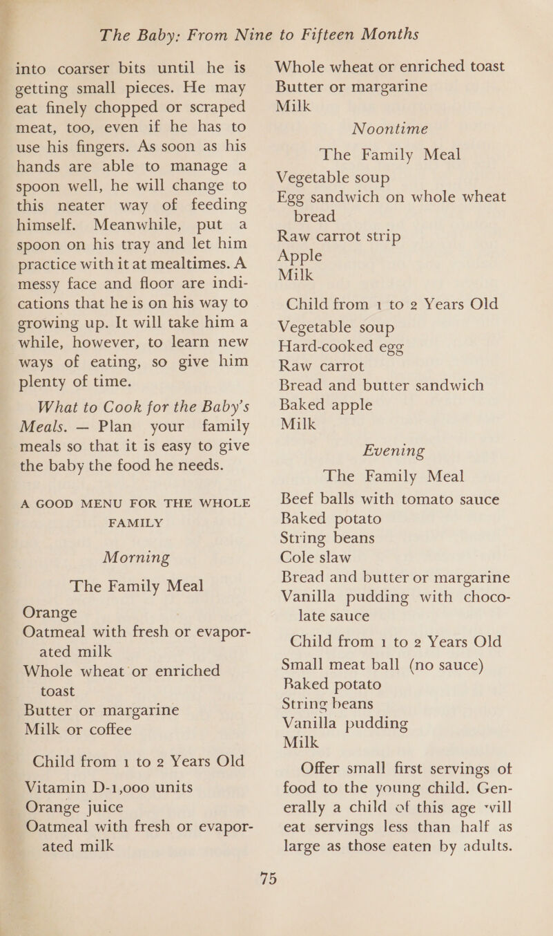 ae &gt;) aad into coarser bits until he is - getting small pieces. He may eat finely chopped or scraped meat, too, even if he has to use his fingers. As soon as his hands are able to manage a spoon well, he will change to this neater way of feeding himself. Meanwhile, put a spoon on his tray and let him practice with it at mealtimes. A _ messy face and floor are indi- cations that he is on his way to erowing up. It will take him a while, however, to learn new ways of eating, so give him plenty of time. What to Cook for the Baby’s Meals. — Plan your family meals so that it is easy to give the baby the food he needs. A GOOD MENU FOR THE WHOLE FAMILY Morning The Family Meal Orange Oatmeal with fresh or evapor- ated milk Whole wheat or enriched toast Butter or margarine Milk or coffee Child from 1 to 2 Years Old Vitamin D-1,000 units Orange juice Oatmeal with fresh or evapor- ated milk Whole wheat or enriched toast Butter or margarine Milk Noontime The Family Meal Vegetable soup Ege sandwich on whole wheat bread Raw carrot strip Apple Milk Child from 1 to 2 Years Old Vegetable soup Hard-cooked egg Raw carrot Bread and butter sandwich Baked apple Milk Evening The Family Meal Beef balls with tomato sauce Baked potato String beans Cole slaw Bread and butter or margarine Vanilla pudding with choco- late sauce Child from 1 to 2 Years Old Small meat ball (no sauce) Raked potato String beans Vanilla pudding Milk Offer small first servings ot food to the young child. Gen- erally a child of this age ‘vill eat servings less than half as large as those eaten by adults.