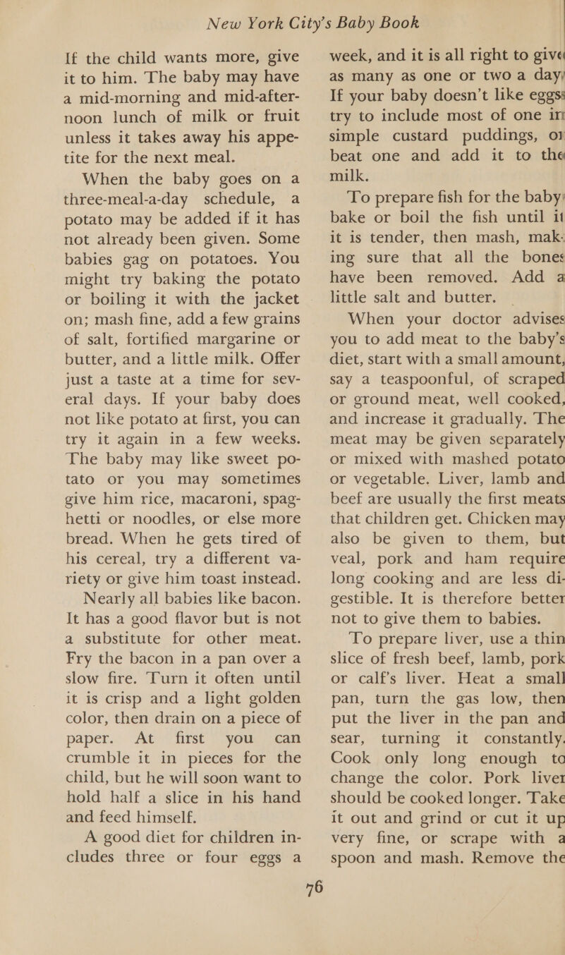 If the child wants more, give it to him. The baby may have a mid-morning and mid-after- noon lunch of milk or fruit unless it takes away his appe- tite for the next meal. When the baby goes on a three-meal-a-day schedule, a potato may be added if it has not already been given. Some babies gag on potatoes. You might try baking the potato on; mash fine, add a few grains of salt, fortified margarine or butter, and a little milk. Offer just a taste at a time for sev- eral days. If your baby does not like potato at first, you can try it again in a few weeks. The baby may like sweet po- tato or you may sometimes give him rice, macaroni, spag- hetti or noodles, or else more bread. When he gets tired of his cereal, try a different va- riety or give him toast instead. Nearly all babies like bacon. It has a good flavor but is not a substitute for other meat. Fry the bacon in a pan over a slow fire. Turn it often until it is crisp and a light golden color, then drain on a piece of paper... At cfrst (you can crumble it in pieces for the child, but he will soon want to hold half a slice in his hand and feed himself. A good diet for children in- cludes three or four eggs a 76 week, and it is all right to give as many as one or two a day; If your baby doesn’t like eggs: try to include most of one in simple custard puddings, o} beat one and add it to the milk. To prepare fish for the baby: bake or boil the fish until it it is tender, then mash, mak- ing sure that all the bones have been removed. Add a little salt and butter. _ When your doctor advises you to add meat to the baby’s diet, start with a small amount, say a teaspoonful, of scraped or ground meat, well cooked, and increase it gradually. ‘The meat may be given separately or mixed with mashed potato or vegetable. Liver, lamb and beef are usually the first meats that children get. Chicken may also be given to them, but veal, pork and ham require long cooking and are less di- gestible. It is therefore better not to give them to babies. ‘To prepare liver, use a thin slice of fresh beef, lamb, pork or calf’s liver. Heat a small pan, turn the gas low, then put the liver in the pan and sear, turning it constantly. Cook only long enough tc change the color. Pork liver should be cooked longer. Take it out and grind or cut it up very fine, or scrape with a spoon and mash. Remove the