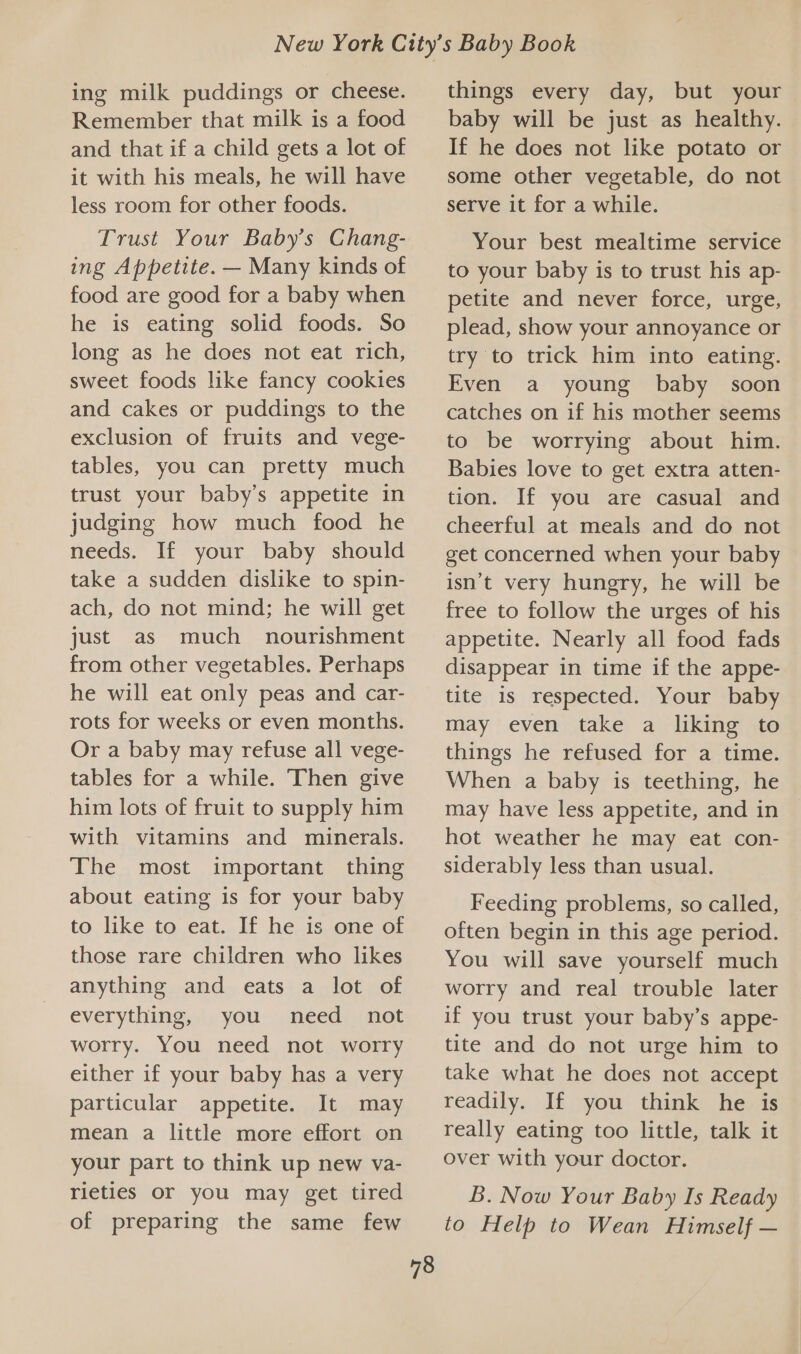 ing milk puddings or cheese. Remember that milk is a food and that if a child gets a lot of it with his meals, he will have less room for other foods. Trust Your Baby’s Chang- ing Appetite. — Many kinds of food are good for a baby when he is eating solid foods. So long as he does not eat rich, sweet foods like fancy cookies and cakes or puddings to the exclusion of fruits and vege- tables, you can pretty much trust your baby’s appetite in judging how much food he needs. If your baby should take a sudden dislike to spin- ach, do not mind; he will get just as much nourishment from other vegetables. Perhaps he will eat only peas and car- rots for weeks or even months. Or a baby may refuse all vege- tables for a while. Then give him lots of fruit to supply him with vitamins and minerals. The most important thing about eating is for your baby to like to eat. If he is one of those rare children who likes anything and eats a lot of everything, you need not worry. You need not worry either if your baby has a very particular appetite. It may mean a little more effort on your part to think up new va- rietles or you may get tired of preparing the same few 78 things every day, but your baby will be just as healthy. If he does not like potato or some other vegetable, do not serve it for a while. Your best mealtime service to your baby is to trust his ap- petite and never force, urge, plead, show your annoyance or try to trick him into eating. Even a young baby soon catches on if his mother seems to be worrying about him. Babies love to get extra atten- tion. If you are casual and cheerful at meals and do not get concerned when your baby isn’t very hungry, he will be free to follow the urges of his appetite. Nearly all food fads disappear in time if the appe- tite is respected. Your baby may even take a liking to things he refused for a time. When a baby is teething, he may have less appetite, and in hot weather he may eat con- siderably less than usual. Feeding problems, so called, often begin in this age period. You will save yourself much worry and real trouble later if you trust your baby’s appe- tite and do not urge him to take what he does not accept readily. If you think he is really eating too little, talk it over with your doctor. B. Now Your Baby Is Ready to Help to Wean Himself —