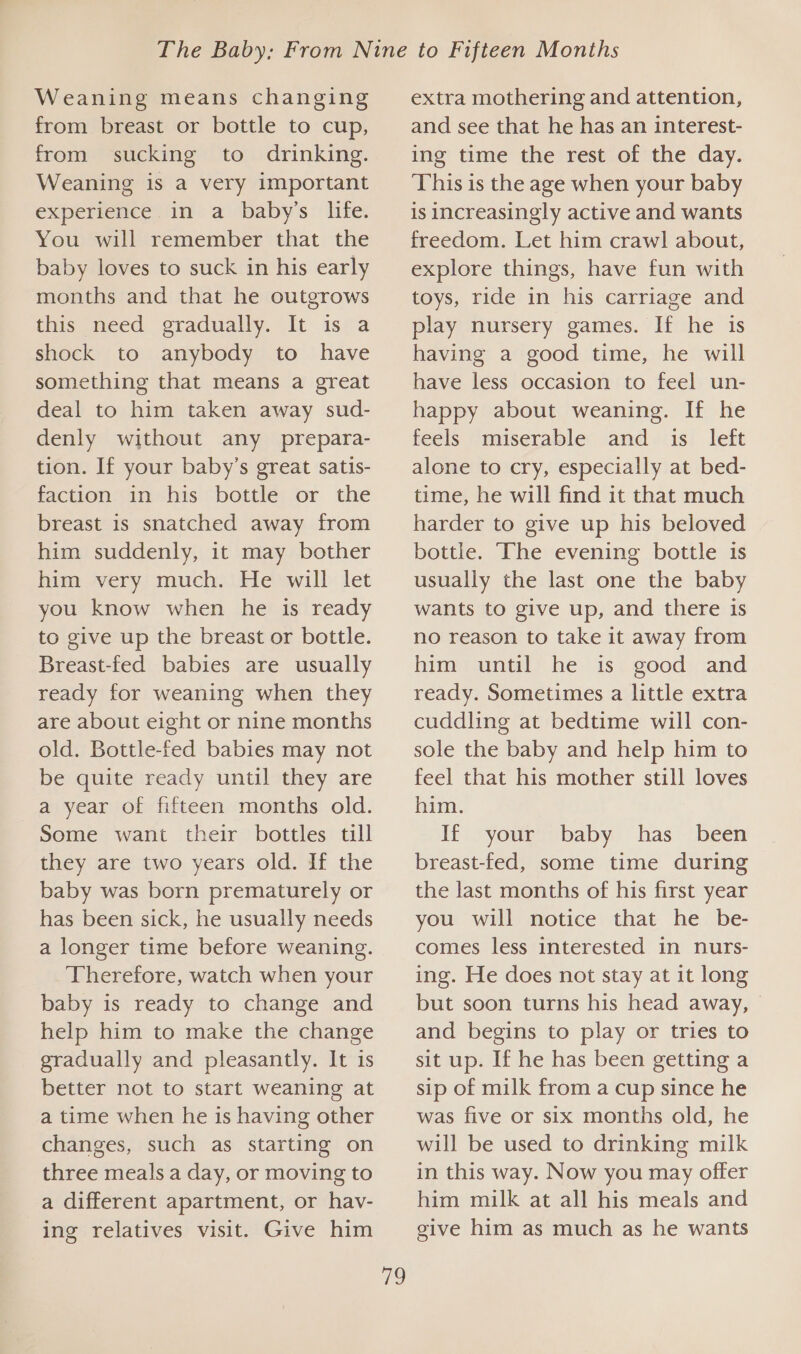 Weaning means changing from breast or bottle to cup, from sucking to drinking. Weaning is a very important experience in a baby’s life. You will remember that the baby loves to suck in his early months and that he outgrows this need gradually. It is a shock to anybody to have something that means a great deal to him taken away sud- denly without any prepara- tion. If your baby’s great satis- faction in his bottle or the breast is snatched away from him suddenly, it may bother him very much. He will let you know when he is ready to give up the breast or bottle. Breast-fed babies are usually ready for weaning when they are about eight or nine months old. Bottle-fed babies may not be quite ready until they are a year of fifteen months old. Some want their bottles till they are two years old. If the baby was born prematurely or has been sick, he usually needs a longer time before weaning. Therefore, watch when your baby is ready to change and help him to make the change gradually and pleasantly. It is better not to start weaning at a time when he is having other changes, such as starting on three meals a day, or moving to a different apartment, or hav- ing relatives visit. Give him a extra mothering and attention, and see that he has an interest- ing time the rest of the day. This is the age when your baby is increasingly active and wants freedom. Let him crawl about, explore things, have fun with toys, ride in his carriage and play nursery games. If he is having a good time, he will have less occasion to feel un- happy about weaning. If he feels miserable and is left alone to cry, especially at bed- time, he will find it that much harder to give up his beloved bottle. The evening bottle is usually the last one the baby wants to give up, and there 1s no reason to take it away from him until he is good and ready. Sometimes a little extra cuddling at bedtime will con- sole the baby and help him to feel that his mother still loves him. If your baby has _ been breast-fed, some time during the last months of his first year you will notice that he be- comes less interested in nurs- ing. He does not stay at it long but soon turns his head away, and begins to play or tries to sit up. If he has been getting a sip of milk from a cup since he was five or six months old, he will be used to drinking milk in this way. Now you may offer him milk at all his meals and give him as much as he wants