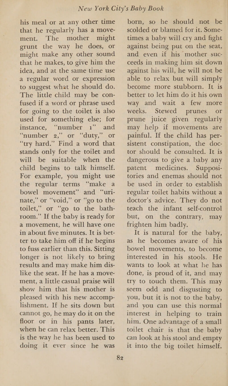 his meal or at any other time that he regularly has a move- ment. The mother might grunt the way he does, or might make any other sound that he makes, to give him the idea, and at the same time use a regular word or expression to suggest what he should do. The little child may be con- fused if a word or phrase used for going to the toilet is also used for something else; for instance, “number 1” and “number 2, or“ auty,. cor “try hard.” Find a word that stands only for the toilet and will be suitable when the child begins to talk himself. For example, you might use the regular terms “make a bowel movement” and “uri- nate,” or “void,” or “go to the toilet,” or “go to the bath- room.” If the baby is ready for a movement, he will have one in about five minutes. It is bet- ter to take him off if he begins to fuss earlier than this. Sitting longer is not likely to bring results and may make him dis- like the seat. If he has a move- ment, a little casual praise will show him that his mother 1s pleased with his new accomp- lishment. If he sits down but cannot go, he may do it on the floor or in his pants later, when he can relax better. This is the way he has been used to doing it ever since he was 82 born, so he should not be scolded or blamed for it. Some- times a baby will cry and fight against being put on the seat, and even if his mother suc- ceeds in making him sit down against his will, he will not be able to relax but will simply become more stubborn. It is better to let him do it his own way and wait a few more weeks. Stewed prunes. or prune juice given regularly may help if movements are painful. If the child has per- sistent constipation, the doc- tor should be consulted. It is dangerous to give a baby any patent medicines. Supposi- tories and enemas should not be used in order to establish regular toilet habits without a doctor’s advice. They do not teach the infant self-control but, on the contrary, may frighten him badly. It is natural for the baby, as he becomes aware of his bowel movements, to become interested in his stools. He wants to look at what he has done, is proud of it, and may try to touch them. This may seem odd and disgusting to you, but it is not to the baby, and you can use this normal interest in helping to train him. One advantage of a small toilet chair is that the baby can look at his stool and empty it into the big toilet himself.