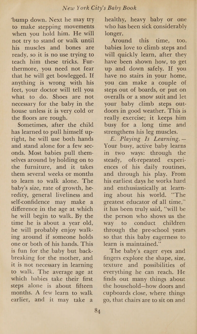 ‘bump down. Next he may try to make stepping movements when you hold him. He will not try to stand or walk until his muscles and bones are ready, so it is no use trying to teach him these tricks. Fur- thermore, you need not fear that he will get bowlegged. If anything is wrong with his feet, your doctor will tell you what to do. Shoes are not necessary for the baby in the house unless it is very cold or the floors are rough. Sometimes, after the child has learned to pull himself up- right, he will use both hands and stand alone for a few sec- onds. Most babies pull them- selves around by holding on to the furniture, and it takes them several weeks or months to learn to walk alone. The baby’s size, rate of growth, he- redity, general liveliness and self-confidence may make a difference in the age at which he will begin to walk. By the time he is about a year old, he will probably enjoy walk- ing around if someone holds one or both of his hands. This is fun for the baby but back- breaking for the mother, and it is not necessary in learning to walk. The average age at which babies take their first steps alone is about fifteen months. A few learn to walk earlier, and it may take a 84 healthy, heavy baby or one who has been sick considerably longer. Around this time, too, babies love to climb steps and will quickly learn, after they have been shown how, to get up and down safely. If you have no stairs in your home, you can make a couple of steps out of boards, or put on overalls or a snow suit and let your baby climb steps out- doors in good weather. This is really exercise; it keeps him busy for a long time and | strengthens his leg muscles. E. Playing Is Learning. — Your busy, active baby learns in two ways: through the steady, oft-repeated experi- ences of his daily routines, and through his play. From his earliest days he works hard and enthusiastically at learn- ing about his world. “The greatest educator of all time,” it has been truly said, “will be the person who shows us the way to conduct. children through the pre-school years so that this baby eagerness to learn is maintained.” The baby’s eager eyes and fingers explore the shape, size, texture and possibilities of everything he can reach. He finds out many things about the household—how doors and cupboards close, where things go, that chairs are to sit on and