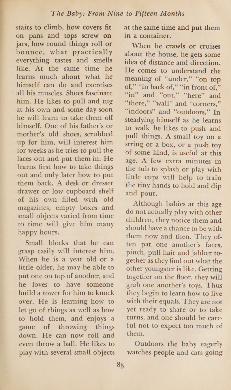  stairs to climb, how covers fit on pans and tops screw on jars, how round things roll or bounce, what practically everything tastes and smells like. At the same time he learns much about what he himself can do and exercises all his muscles. Shoes fascinate him. He likes to pull and tug at his own and some day soon he will learn to take them off himself. One of his father’s or mother’s old shoes, scrubbed up for him, will interest him for weeks as he tries to pull the laces out and put them in. He learns first how to take things out and only later how to put them back. A desk or dresser drawer or low cupboard shelf of his own filled with old magazines, empty boxes and small objects varied from time to time will give him many happy hours. Small blocks that he can grasp easily will interest him. When he is a year old or a little older, he may be able to put one on top of another, and he loves to have someone build a tower for him to knock over. He is learning how to let go of things as well as how to hold them, and enjoys a game of throwing things down. He can now roll and even throw a ball. He likes to play with several small objects 85 at the same time and put them in a container. When he crawls or cruises about the house, he gets some idea of distance and direction. He comes to understand the meaning of “under,” “on top of,” “in back of,” “in front of,” “in” and “out,” “here” and “there,” “wall” and ‘‘corners,” “indoors” and ‘outdoors.’ In steadying himself as he learns to walk he likes to push and pull things. A small toy on a string or a box, or a push toy of some kind, is useful at this age. A few extra minutes in the tub to splash or play with little cups will help to train the tiny hands to hold and dip and pour. Although babies at this age do not actually play with other children, they notice them and should have a chance to be with them now and then. They of- ten pat one another’s faces, pinch, pull hair and jabber to- gether as they find out what the other youngster is like. Getting together on the floor, they will grab one another’s toys. Thus they begin to learn how to live with their equals. They are not yet ready to share or to take turns, and one should:be care- ful not to expect too much of them. Outdoors the baby eagerly watches people and cars going