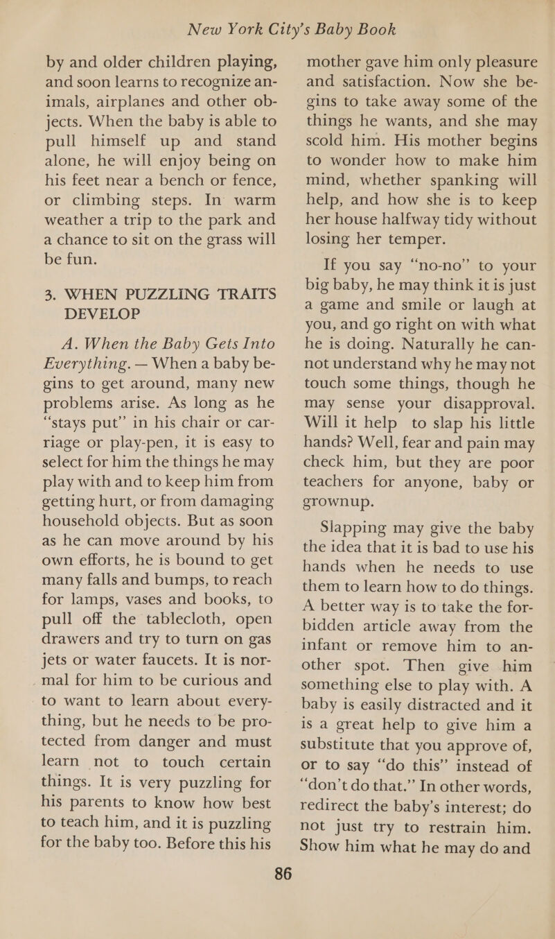 by and older children playing, and soon learns to recognize an- imals, airplanes and other ob- jects. When the baby is able to pull himself up and_ stand alone, he will enjoy being on his feet near a bench or fence, or climbing steps. In’ warm weather a trip to the park and a chance to sit on the grass will be fun. 3. WHEN PUZZLING TRAITS DEVELOP A. When the Baby Gets Into Everything. — When a baby be- gins to get around, many new problems arise. As long as he “stays put” in his chair or car- riage or play-pen, it is easy to select for him the things he may play with and to keep him from getting hurt, or from damaging household objects. But as soon as he can move around by his own efforts, he is bound to get many falls and bumps, to reach for lamps, vases and books, to pull off the tablecloth, open drawers and try to turn on gas jets or water faucets. It is nor- _mal for him to be curious and to want to learn about every- thing, but he needs to be pro- tected from danger and must learn not to touch certain things. It is very puzzling for his parents to know how best to teach him, and it is puzzling for the baby too. Before this his 86 mother gave him only pleasure and satisfaction. Now she be- gins to take away some of the things he wants, and she may scold him. His mother begins to wonder how to make him mind, whether spanking will help, and how she is to keep her house halfway tidy without losing her temper. If you say “no-no” to your big baby, he may think it is just a game and smile or laugh at you, and go right on with what he is doing. Naturally he can- not understand why he may not touch some things, though he may sense your disapproval. Will it help to slap his little hands? Well, fear and pain may check him, but they are poor teachers for anyone, baby or grownup. Slapping may give the baby the idea that it is bad to use his hands when he needs to use them to learn how to do things. A better way is to take the for- bidden article away from the infant or remove him to an- other spot. Then give him something else to play with. A baby is easily distracted and it is a great help to give him a substitute that you approve of, or to say “do this’ instead of “don’t do that.” In other words, redirect the baby’s interest; do not just try to restrain him. Show him what he may do and