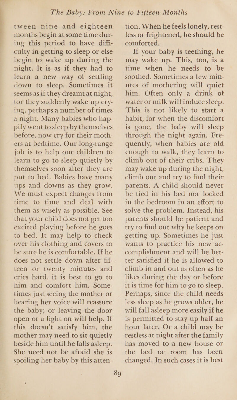 EE a tween nine and eighteen months begin at some time dur- ing this period to have diffi- culty in getting to sleep or else begin to wake up during the night. It is as if they had to learn a new way of settling down to sleep. Sometimes it seems as if they dreamt at night, for they suddenly wake up cry- ing, perhaps a number of times a night. Many babies who hap- pily went to sleep by themselves before, now cry for their moth- ers at bedtime. Our long-range job is to help our children to learn to go to sleep quietly by themselves soon after they are put to bed. Babies have many ups and downs as they grow. We must expect changes from time to time and deal with them as wisely as possible. See that your child does not get too excited playing before he goes to bed. It may help to check be sure he is comfortable. If he does not settle down after fif- teen or twenty minutes and cries hard, it is best to go to him and comfort him. Some- times just seeing the mother or hearing her voice will reassure the baby; or leaving the door open or a light on will help. If this doesn’t satisfy him, the mother may need to sit quietly beside him until he falls asleep. She need not be afraid she is spoiling her baby by this atten- 89 tion. When he feels lonely, rest- less or frightened, he should be comforted. If your baby is teething, he may wake up. This, too, is a time when he needs to be soothed. Sometimes a few min- utes of mothering will quiet him. Often only a drink of water or milk will induce sleep. This is not likely to start a habit, for when the discomfort is gone, the baby will sleep through the night again. Fre- quently, when babies are old enough to walk, they learn to climb out of their cribs. They may wake up during the night, climb out and try to find their parents. A child should never be tied in his bed nor locked in the bedroom in an effort to solve the problem. Instead, his parents should be patient and try to find out why he keeps on getting up. Sometimes he just wants to practice his new ac- complishment and will be bet- ter satisfied if he is allowed to climb in and out as often as he likes during the day or before it is time for him to go to sleep. Perhaps, since the child needs less sleep as he grows older, he will fall asleep more easily if he is permitted to stay up half an hour later. Or a child may be restless at night after the family has moved to a new house or the bed or room has been changed. In such cases it is best