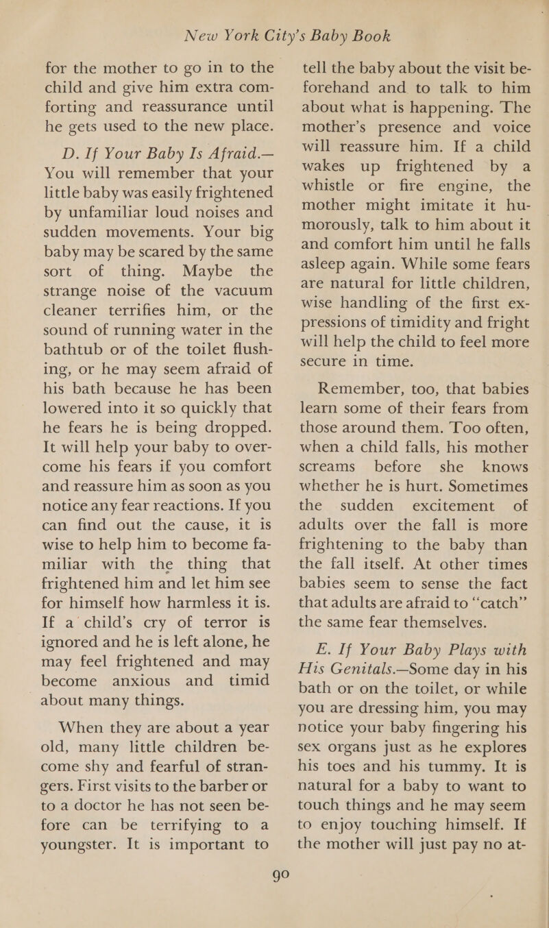 child and give him extra com- forting and reassurance until he gets used to the new place. D. If Your Baby Is Afraid.— You will remember that your little baby was easily frightened by unfamiliar loud noises and sudden movements. Your big baby may be scared by the same sort of thing. Maybe the strange noise of the vacuum cleaner terrifies him, or the sound of running water in the bathtub or of the toilet flush- ing, or he may seem afraid of his bath because he has been lowered into it so quickly that he fears he is being dropped. It will help your baby to over- come his fears if you comfort and reassure him as soon as you notice any fear reactions. If you can find out the cause, it is wise to help him to become fa- miliar with the thing that frightened him and let him see for himself how harmless it is. If a child’s cry of terror is ignored and he is left alone, he may feel frightened and may become anxious and timid _ about many things. When they are about a year old, many little children be- come shy and fearful of stran- gers. First visits to the barber or to a doctor he has not seen be- fore can be terrifying to a youngster. It is important to go tell the baby about the visit be- forehand and to talk to him about what is happening. The mother’s presence and voice will reassure him. If a child wakes up frightened by a whistle or fire engine, the mother might imitate it hu- morously, talk to him about it and comfort him until he falls asleep again. While some fears are natural for little children, wise handling of the first ex- pressions of timidity and fright will help the child to feel more secure in time. Remember, too, that babies learn some of their fears from those around them. Too often, when a child falls, his mother screams before she knows whether he is hurt. Sometimes the sudden excitement of adults over the fall is more frightening to the baby than the fall itself. At other times babies seem to sense the fact that adults are afraid to ‘‘catch’”’ the same fear themselves. E. If Your Baby Plays with His Genitals.—Some day in his bath or on the toilet, or while you are dressing him, you may notice your baby fingering his sex organs just as he explores his toes and his tummy. It is natural for a baby to want to touch things and he may seem to enjoy touching himself. If the mother will just pay no at-