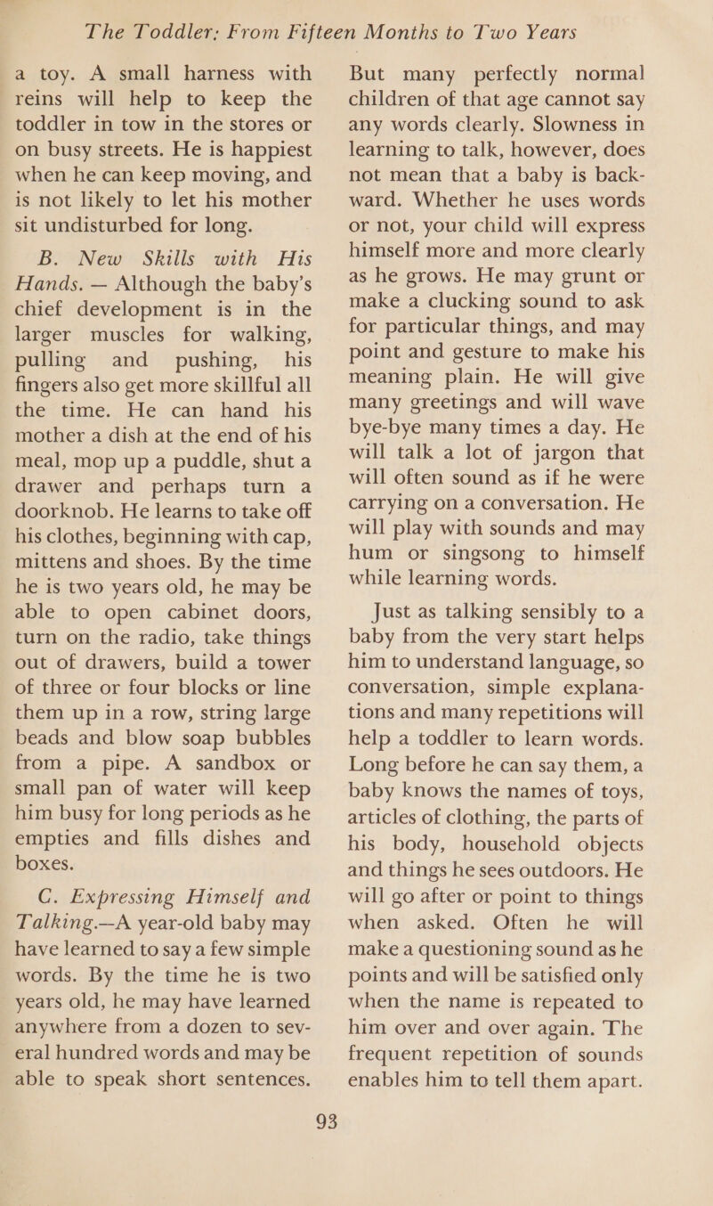 a toy. A small harness with reins will help to keep the toddler in tow in the stores or on busy streets. He is happiest when he can keep moving, and is not likely to let his mother sit undisturbed for long. B. New Skills with His Hands. — Although the baby’s chief development is in the larger muscles for walking, pulling and_ pushing, his fingers also get more skillful all the time.., Fle: can, hand... his mother a dish at the end of his meal, mop up a puddle, shut a drawer and perhaps turn a doorknob. He learns to take off his clothes, beginning with cap, mittens and shoes. By the time he is two years old, he may be able to open cabinet doors, turn on the radio, take things out of drawers, build a tower of three or four blocks or line them up in a row, string large beads and blow soap bubbles from a pipe. A sandbox or small pan of water will keep him busy for long periods as he empties and fills dishes and boxes. C. Expressing Himself and Talking.—A year-old baby may have learned to say a few simple words. By the time he is two years old, he may have learned anywhere from a dozen to sev- eral hundred words and may be able to speak short sentences. 93 But many perfectly normal children of that age cannot say any words clearly. Slowness in learning to talk, however, does not mean that a baby is back- ward. Whether he uses words or not, your child will express himself more and more clearly as he grows. He may grunt or make a clucking sound to ask for particular things, and may point and gesture to make his meaning plain. He will give many greetings and will wave bye-bye many times a day. He will talk a lot of jargon that will often sound as if he were carrying on a conversation. He will play with sounds and may hum or singsong to himself while learning words. Just as talking sensibly to a baby from the very start helps him to understand language, so conversation, simple explana- tions and many repetitions will help a toddler to learn words. Long before he can say them, a baby knows the names of toys, articles of clothing, the parts of his body, household objects and things he sees outdoors. He will go after or point to things when asked. Often he will make a questioning sound as he points and will be satisfied only when the name is repeated to him over and over again. The frequent repetition of sounds enables him to tell them apart.