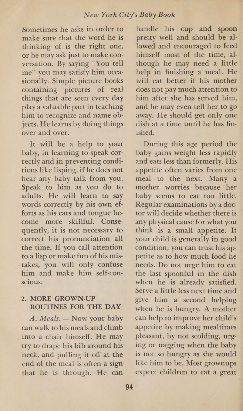 make sure that the word he is thinking of is the right one, or he may ask just to make con- versation. By saying “You tell me’ you may satisfy him occa- sionally. Simple picture books containing pictures of real things that are seen every day play a valuable part in teaching him to recognize and name ob- jects. He learns by doing things over and over. It will be a help to your baby, in learning to speak cor- rectly and in preventing condi- tions like lisping, if he does not hear any baby talk from you. Speak to him as you do to adults. He will learn to say words correctly by his own ef- forts as his ears and tongue be- come more skillful. Conse- quently, it is not necessary to correct his pronunciation all the time. If you call attention to a lisp or make fun of his mis- -takes, you will only confuse him and make him self-con- scious. 2. MORE GROWN-UP ROUTINES FOR THE DAY A. Meals. — Now your baby can walk to his meals and climb into a chair himself. He may try to drape his bib around his neck, and pulling it off at the end of the meal is often a sign that he is through. He can 94 pretty well and should be al- lowed and encouraged to feed himself most of the time, al- though he may need a little help in finishing a meal. He will eat better if his mother does not pay much attention to him after she has served him, and he may even tell her to go away. He should get only one dish at a time until he has fin- ished. During this age period the baby gains weight less rapidly and eats less than formerly. His appetite often varies from one meal to the next. Many a mother worries because her baby seems to eat too little. Regular examinations by a doc- tor will decide whether there is any physical cause for what you think is a small appetite. It your child is generally in good condition, you can trust his ap- petite as to how much food he needs. Do not urge him to eat the last spoonful in the dish when he is already satisfied. Serve a little less next time and give him a second helping when he is hungry. A mother can help to improve her child’s appetite by making mealtimes pleasant, by not scolding, urg- ing or nagging when the baby is not so hungry as she would like him to be. Most grownups expect children to eat a great