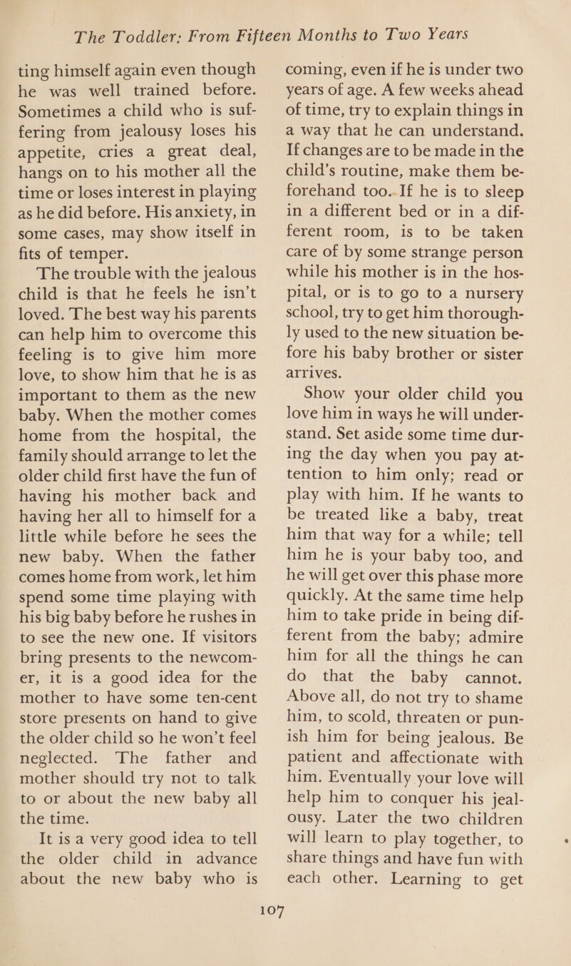 ting himself again even though he was well trained before. Sometimes a child who is suf- fering from jealousy loses his appetite, cries a great deal, hangs on to his mother all the time or loses interest in playing as he did before. His anxiety, in some cases, may show itself in fits of temper. The trouble with the jealous child is that he feels he isn’t loved. The best way his parents can help him to overcome this feeling is to give him more love, to show him that he is as important to them as the new baby. When the mother comes home from the hospital, the family should arrange to let the older child first have the fun of having his mother back and having her all to himself for a little while before he sees the new baby. When the father comes home from work, let him spend some time playing with his big baby before he rushes in to see the new one. If visitors bring presents to the newcom- er, it is a good idea for the mother to have some ten-cent store presents on hand to give the older child so he won't feel neglected: The father ‘and mother should try not to talk to or about the new baby all the time. It is a very good idea to tell the older child in advance about the new baby who is 107 coming, even if he is under two years of age. A few weeks ahead of time, try to explain things in a way that he can understand. If changes are to be made in the child’s routine, make them be- forehand too.-If he is to sleep in a different bed or in a dif- ferent room, is to be taken care of by some strange person while his mother is in the hos- pital, or is to go to a nursery school, try to get him thorough- ly used to the new situation be- fore his baby brother or sister arrives. Show your older child you Jove him in ways he will under- stand. Set aside some time dur- ing the day when you pay at- tention to him only; read or play with him. If he wants to be treated like a baby, treat him that way for a while; tell him he is your baby too, and he will get over this phase more quickly. At the same time help him to take pride in being dif- ferent from the baby; admire him for all the things he can do that the baby cannot. Above all, do not try to shame him, to scold, threaten or pun- ish him for being jealous. Be patient and affectionate with him. Eventually your love will help him to conquer his jeal- ousy. Later the two children will learn to play together, to share things and have fun with each other. Learning to get