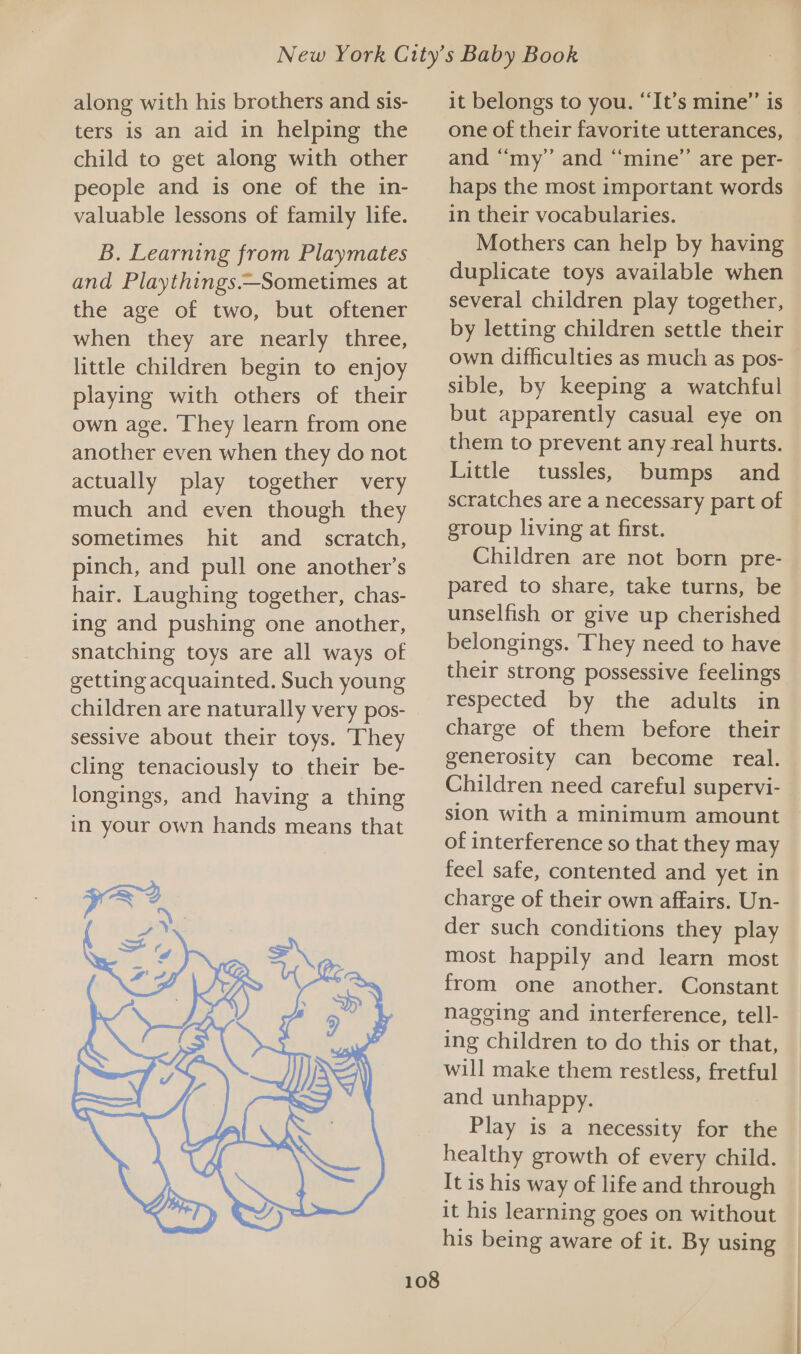 along with his brothers and sis- ters is an aid in helping the child to get along with other people and is one of the in- valuable lessons of family life. B. Learning from Playmates and Playthings.—Sometimes at the age of two, but oftener when they are nearly three, little children begin to enjoy playing with others of their own age. They learn from one another even when they do not actually play together very much and even though they sometimes hit and_ scratch, pinch, and pull one another’s hair. Laughing together, chas- ing and pushing one another, snatching toys are all ways of getting acquainted. Such young children are naturally very pos- sessive about their toys. They cling tenaciously to their be- longings, and having a thing in your own hands means that 5 oe / py re SS d i + 7’ A) it belongs to you. ‘It’s mine’”’ is one of their favorite utterances, and “my” and “mine” are per- haps the most important words in their vocabularies. Mothers can help by having duplicate toys available when several children play together, by letting children settle their own difficulties as much as pos- sible, by keeping a watchful but apparently casual eye on them to prevent any real hurts. Little tussles, bumps and scratches are a necessary part of group living at first. Children are not born pre- pared to share, take turns, be unselfish or give up cherished belongings. ‘They need to have their strong possessive feelings respected by the adults in charge of them before their generosity can become real. Children need careful supervi- sion with a minimum amount of interference so that they may feel safe, contented and yet in charge of their own affairs. Un- der such conditions they play most happily and learn most from one another. Constant nagging and interference, tell- ing children to do this or that, will make them restless, fretful and unhappy. Play is a necessity for the healthy growth of every child. It is his way of life and through it his learning goes on without his being aware of it. By using