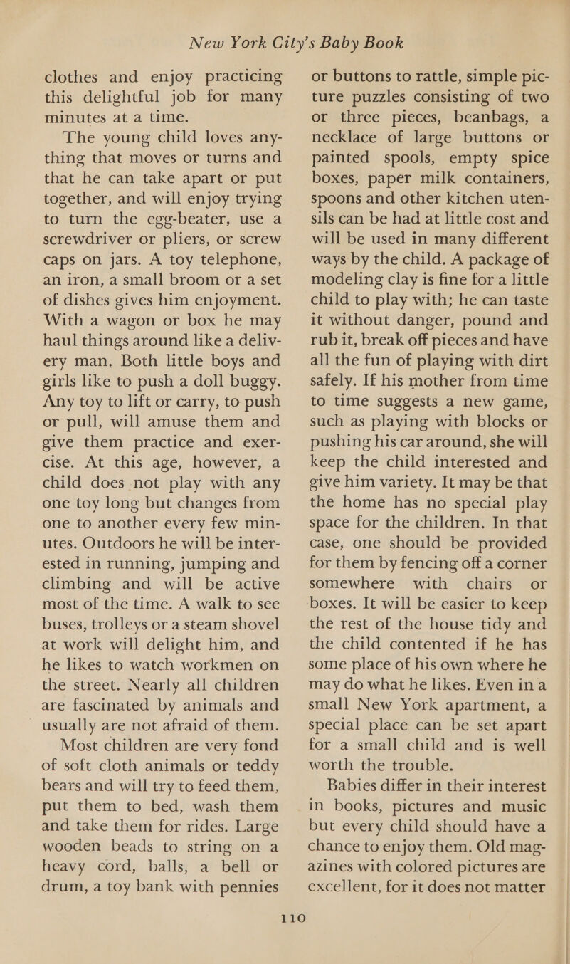 clothes and enjoy practicing this delightful job for many minutes at a time. The young child loves any- thing that moves or turns and that he can take apart or put together, and will enjoy trying to turn the egg-beater, use a screwdriver or pliers, or screw caps on jars. A toy telephone, an iron, a small broom or a set of dishes gives him enjoyment. With a wagon or box he may haul things around like a deliv- ery man, Both little boys and girls like to push a doll buggy. Any toy to lift or carry, to push or pull, will amuse them and give them practice and exer- cise. At this age, however, a child does not play with any one toy long but changes from one to another every few min- utes. Outdoors he will be inter- ested in running, jumping and climbing and will be active most of the time. A walk to see buses, trolleys or a steam shovel at work will delight him, and he likes to watch workmen on the street. Nearly all children are fascinated by animals and _ usually are not afraid of them. Most children are very fond of soft cloth animals or teddy bears and will try to feed them, put them to bed, wash them and take them for rides. Large wooden beads to string on a heavy cord, balls, a bell or drum, a toy bank with pennies or buttons to rattle, simple pic- ture puzzles consisting of two or three pieces, beanbags, a necklace of large buttons or painted spools, empty spice boxes, paper milk containers, spoons and other kitchen uten- sils can be had at little cost and will be used in many different ways by the child. A package of modeling clay is fine for a little child to play with; he can taste it without danger, pound and rub it, break off pieces and have all the fun of playing with dirt safely. If his mother from time to time suggests a new game, such as playing with blocks or pushing his car around, she will keep the child interested and give him variety. It may be that the home has no special play space for the children. In that case, one should be provided for them by fencing off a corner somewhere with chairs or the rest of the house tidy and the child contented if he has some place of his own where he may do what he likes. Even ina small New York apartment, a special place can be set apart for a small child and is well worth the trouble. Babies differ in their interest LO but every child should have a chance to enjoy them. Old mag- azines with colored pictures are excellent, for it does not matter