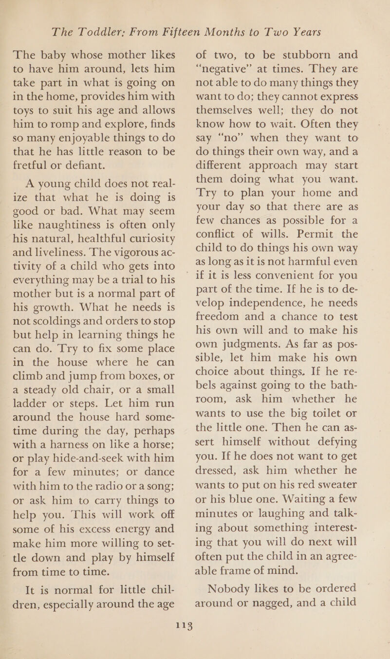 The baby whose mother likes to have him around, lets him take part in what is going on in the home, provides him with toys to suit his age and allows him to romp and explore, finds so many enjoyable things to do that he has little reason to be fretful or defiant. A young child does not real- ize that what he is doing is good or bad. What may seem like naughtiness is often only his natural, healthful curiosity and liveliness. The vigorous ac- tivity of a child who gets into everything may be a trial to his mother but is a normal part of his growth. What he needs 1s not scoldings and orders to stop but help in learning things he can do. Try to fix some place in the house where he can climb and jump from boxes, or a steady old chair, or a small ladder or steps. Let him run around the house hard some- time during the day, perhaps with a harness on like a horse; or play hide-and-seek with him for a few minutes; or dance with him to the radio or a song; or ask him to carry things to help you. This will work off some of his excess energy and make him more willing to set- ~ tle down and play by himself from time to time. It is normal for little chil- dren, especially around the age of two, to be stubborn and “negative” at times. They are not able to do many things they want to do; they cannot express themselves well; they do not know how to wait. Often they say “no’ when they want to do things their own way, and a different approach may start them doing what you want. Try to plan your home and your day so that there are as few chances as possible for a conflict of wills. Permit the child to do things his own way as long as it is not harmful even 113 part of the time. If he is to de- velop independence, he needs freedom and a chance to test his own will and to make his own judgments. As far as pos- sible, let him make his own choice about things. If he re- bels against going to the bath- room, ask him whether he wants to use the big toilet or the little one. Then he can as- sert himself without defying you. If he does not want to get dressed, ask him whether he wants to put on his red sweater or his blue one. Waiting a few minutes or laughing and talk- ing about something interest- ing that you will do next will often put the child in an agree- able frame of mind. Nobody likes to be ordered around or nagged, and a child