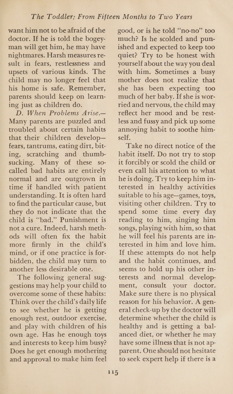 want him not to be afraid of the doctor. If he is told the bogey- man will get him, he may have nightmares. Harsh measures re- sult in fears, restlessness and upsets of various kinds. The child may no longer feel that his home is safe. Remember, parents should keep on learn- ing just as children do. D. When Problems Arise.— Many parents are puzzled and troubled about certain habits that their children develop— fears, tantrums, eating dirt, bit- ing, scratching and thumb- sucking. Many of these so- called bad habits are entirely normal and are outgrown in time if handled with patient understanding. It is often hard to find the particular cause, but they do not indicate that the child is “bad.” Punishment is not a cure. Indeed, harsh meth- ods will often fix the habit more firmly in the child’s mind, or if one practice is for- bidden, the child may turn to another less desirable one. The following general sug- gestions may help your child to overcome some of these habits: Think over the child’s daily life to see whether he is getting enough rest, outdoor exercise, and play with children of his ownage. Has he enough toys and interests to keep him busy? Does he get enough mothering and approval to make him feel good, or is he told “‘no-no” too much? Is he scolded and pun- ished and expected to keep too quiet? Try to be honest with yourself about the way you deal 115 mother does not realize that she has been expecting too much of her baby. If she is wor- ried and nervous, the child may reflect her mood and be rest- less and fussy and pick up some annoying habit to soothe him- self. Take no direct notice of the habit itself. Do not try to stop it forcibly or scold the child or even call his attention to what he is doing. Try to keep him in- terested in healthy activities suitable to his age—games, toys, visiting other children. Try to spend some time every day reading to him, singing him songs, playing with him, so that he will feel his parents are in- terested in him and love him. If these attempts do not help and the habit continues, and seems to hold up his other in- terests and normal develop- ment, consult your doctor. Make sure there is no physical reason for his behavior. A gen- eral check-up by the doctor will determine whether the child is healthy and is getting a bal- anced diet, or whether he may have some illness that is not ap- parent. One should not hesitate to seek expert help if there is a