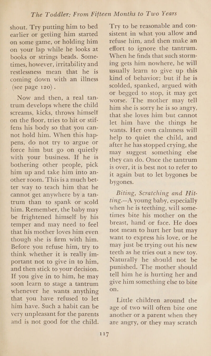 shout. Try putting him to bed earlier or getting him started on some game, or holding him on your lap while he looks at books or strings beads. Some- times, however, irritability and restlessness mean that he is coming down with an illness (see page 120). Now and then, a real tan- trum develops where the child screams, kicks, throws himselt on the floor, tries to hit or stif- fens his body so that you can- not hold him. When this hap- pens, do not try to argue or force him but go on quietly with your business. If he is bothering other people, pick him up and take him into an- other room. This is a much bet- ter way to teach him that he cannot get anywhere by a tan- trum than to spank or scold him. Remember, the baby may be frightened himself by his temper and may need to feel that his mother loves him even though she is firm. with him. Before you refuse him, try to think whether it is really im- portant not to give in to him, and then stick to your decision. If you give in to him, he may soon learn to stage a tantrum whenever he wants anything that you have refused to let him have. Such a habit can be very unpleasant for the parents and is not good for the child. 117 Try to be reasonable and con- sistent in what you allow and refuse him, and then make an effort to ignore the tantrum. When he finds that such storm- ing gets him nowhere, he will usually learn to give up this kind of behavior; but if he is scolded, spanked, argued with or begged to stop, it may get worse. ‘The mother may tell him she is sorry he is so angry, that she loves him but cannot let him have the things he wants. Her own calmness will help to quiet the child, and after he has stopped crying, she may suggest something else they can do. Once the tantrum is Over, it is best not to refer to it again but to let bygones be bygones. Biting, Scratching and Hit- ting.—A young baby, especially when he is teething, will some- times bite his mother on the breast, hand or face. He does not mean to hurt her but may want to express his love, or he may just be trying out his new teeth as he tries out a new toy. Naturally he should not be punished. The mother should tell him he is hurting her and give him something else to bite on. Little children around the age of two will often bite one another or a parent when they are angry, or they may scratch