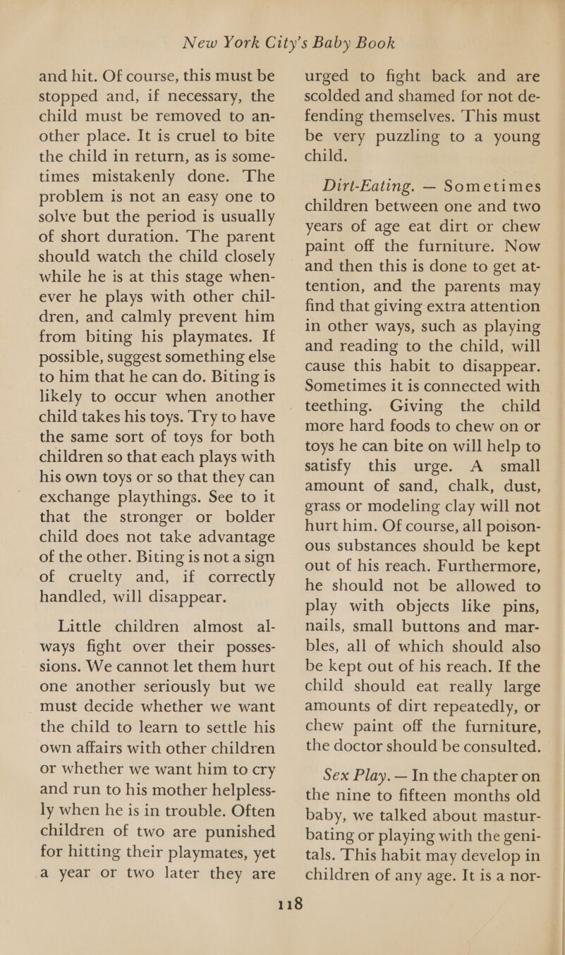 and hit. Of course, this must be stopped and, if necessary, the child must be removed to an- other place. It is cruel to bite the child in return, as is some- times mistakenly done. The problem is not an easy one to solve but the period is usually of short duration. The parent should watch the child closely while he is at this stage when- ever he plays with other chil- dren, and calmly prevent him from biting his playmates. If possible, suggest something else to him that he can do. Biting is likely to occur when another child takes his toys. ‘Try to have the same sort of toys for both children so that each plays with his own toys or so that they can exchange playthings. See to it that the stronger or bolder child does not take advantage of the other. Biting is not a sign of cruelty and, if correctly handled, will disappear. Little children almost al- ways fight over their posses- sions. We cannot let them hurt one another seriously but we _ must decide whether we want the child to learn to settle his own affairs with other children or whether we want him to cry and run to his mother helpless- ly when he is in trouble. Often children of two are punished for hitting their playmates, yet a year or two later they are 118 urged to fight back and are scolded and shamed for not de- fending themselves. ‘This must be very puzzling to a young child. Dirt-Eating. — Sometimes children between one and two years of age eat dirt or chew paint off the furniture. Now and then this is done to get at- tention, and the parents may find that giving extra attention in other ways, such as playing and reading to the child, will cause this habit to disappear. Sometimes it is connected with teething. Giving the child more hard foods to chew on or toys he can bite on will help to satisfy this urge. A _ small amount of sand, chalk, dust, grass or modeling clay will not hurt him. Of course, all poison- ous substances should be kept out of his reach. Furthermore, he should not be allowed to play with objects like pins, nails, small buttons and mar- bles, all of which should also be kept out of his reach. If the child should eat really large amounts of dirt repeatedly, or chew paint off the furniture, the doctor should be consulted. Sex Play. — In the chapter on the nine to fifteen months old baby, we talked about mastur- bating or playing with the geni- tals. This habit may develop in children of any age. It is a nor-