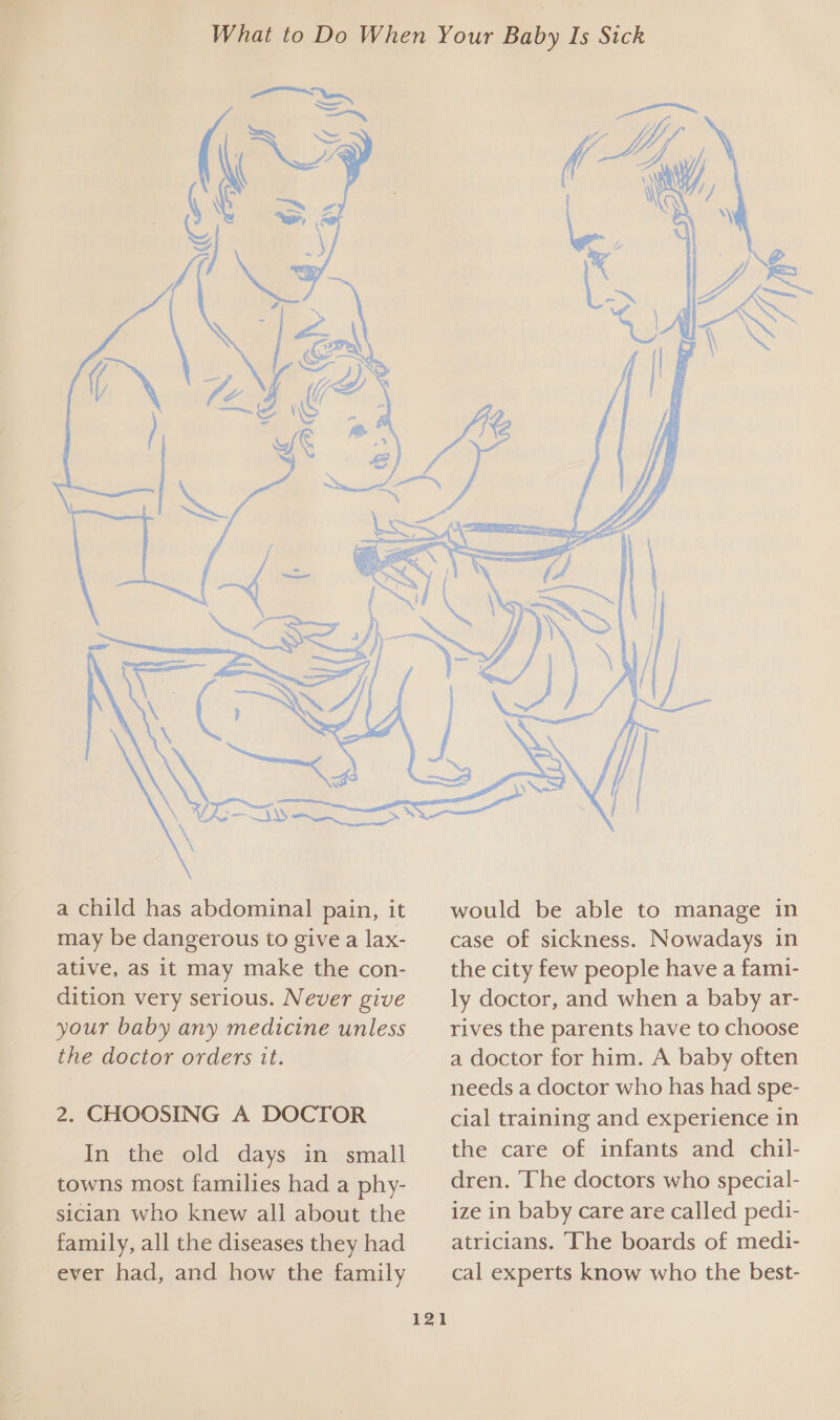 a child has abdominal pain, it may be dangerous to give a lax- ative, as it may make the con- dition very serious. Never give your baby any medicine unless the doctor orders it. 2. CHOOSING A DOCTOR In the old days in small towns most families had a phy- sician who knew all about the family, all the diseases they had ever had, and how the family 121  would be able to manage in case of sickness. Nowadays in the city few people have a fami- ly doctor, and when a baby ar- rives the parents have to choose a doctor for him. A baby often needs a doctor who has had spe- cial training and experience in the care of infants and chil- dren. ‘The doctors who special- ize in baby care are called pedi- atricians. The boards of medi- cal experts know who the best-