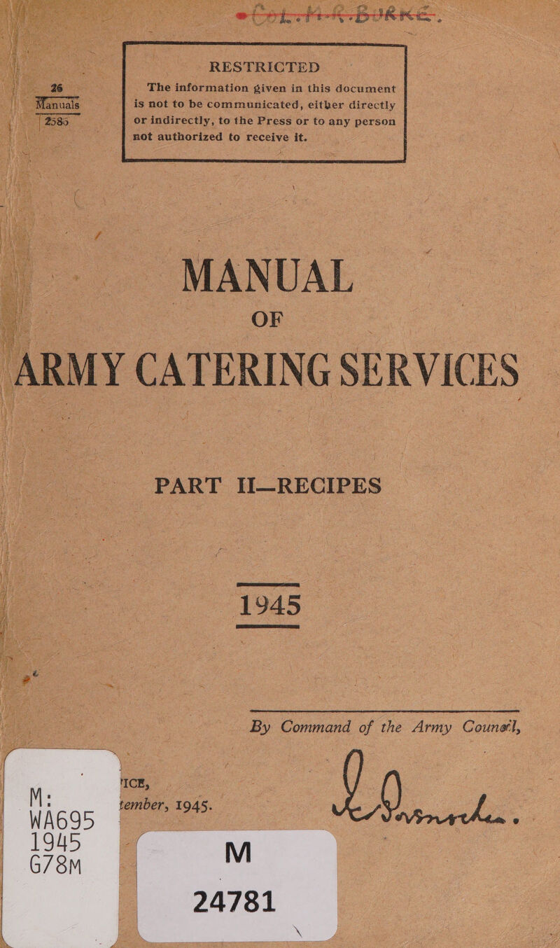 i 26 The information given in this document | Manuals is not to be communicated, either directly 2535 or indirectly, to the Press or to any person not authorized to receive it.  MANUAL 7 boas “1208 : | ARMY CATERING SERVICES PART II_RECIPES 1945  By Command of the Army Counetl,  NICE, tember, 1945. oe ; f i o 